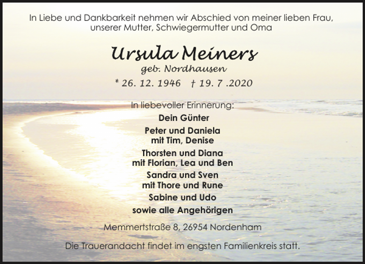 <p>In Liebe und Dankbarkeit nehmen wir Abschied von meiner lieben Frau,<br />unserer Mutter, Schwiegermutter und Oma</p><p>geb. Nordhausen<br />* 26. 12. 1946</p><p>† 19. 7 .2020</p><p>In liebevoller Erinnerung:<br />Dein Günter<br />Peter und Daniela<br />mit Tim, Denise<br />Thorsten und Diana<br />mit Florian, Lea und Ben<br />Sandra und Sven<br />mit Thore und Rune<br />Sabine und Udo<br />sowie alle Angehörigen<br />Memmertstraße 8, 26954 Nordenham<br />Die Trauerandacht findet im engsten Familienkreis statt.</p>