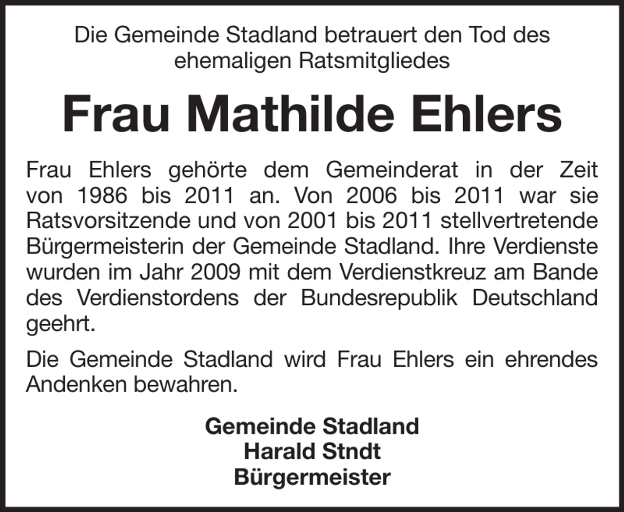 <p>Die Gemeinde Stadland betrauert den Tod des<br />ehemaligen Ratsmitgliedes</p><p>Frau Mathilde Ehlers<br />Frau Ehlers gehörte dem Gemeinderat in der Zeit<br />von 1986 bis 2011 an. Von 2006 bis 2011 war sie<br />Ratsvorsitzende und von 2001 bis 2011 stellvertretende<br />Bürgermeisterin der Gemeinde Stadland. Ihre Verdienste<br />wurden im Jahr 2009 mit dem Verdienstkreuz am Bande<br />des Verdienstordens der Bundesrepublik Deutschland<br />geehrt.<br />Die Gemeinde Stadland wird Frau Ehlers ein ehrendes<br />Andenken bewahren.<br />Gemeinde Stadland<br />Harald Stndt<br />Bürgermeister</p>