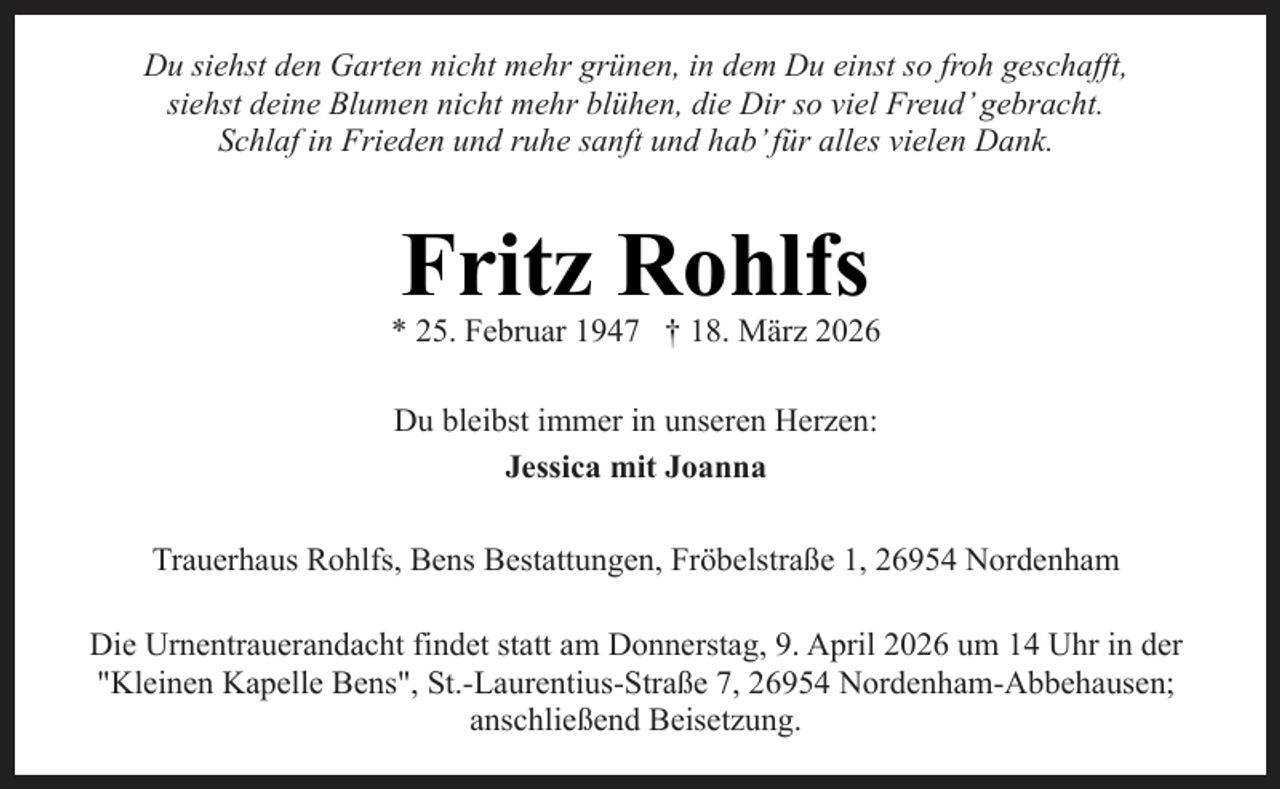 <p>Du siehst den Garten nicht mehr grünen, in dem Du einst so froh geschafft,<br />siehst deine Blumen nicht mehr blühen, die Dir so viel Freud’ gebracht.<br />Schlaf in Frieden und ruhe sanft und hab’ für alles vielen Dank.</p><p>Fritz Rohlfs</p><p>* 25. Februar 1947 † 18. März 2026<br />Du bleibst immer in unseren Herzen:<br />Jessica mit Joanna<br />Trauerhaus Rohlfs, Bens Bestattungen, Fröbelstraße 1, 26954 Nordenham<br />Die Urnentrauerandacht findet statt am Donnerstag, 9. April 2026 um 14 Uhr in der<br />"Kleinen Kapelle Bens", St.-Laurentius-Straße 7, 26954 Nordenham-Abbehausen;<br />anschließend Beisetzung.</p>