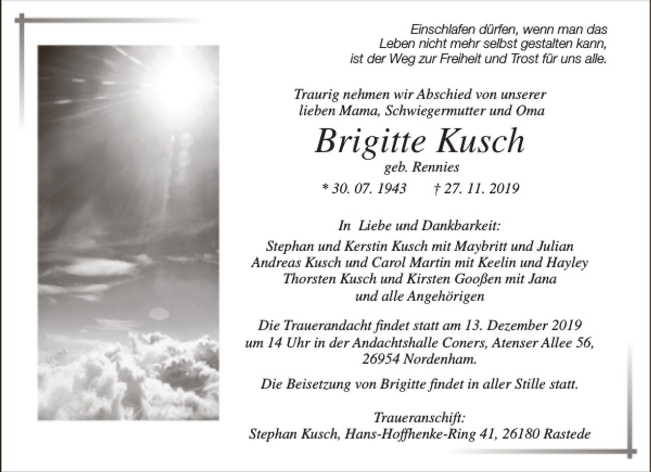 <p>Einschlafen dürfen, wenn man das<br />Leben nicht mehr selbst gestalten kann,<br />ist der Weg zur Freiheit und Trost für uns alle.</p><p>Traurig nehmen wir Abschied von unserer<br />lieben Mama, Schwiegermutter und Oma</p><p>Brigitte Kusch<br />geb. Rennies<br />* 30. 07. 1943<br />† 27. 11. 2019</p><p>In Liebe und Dankbarkeit:<br />Stephan und Kerstin Kusch mit Maybritt und Julian<br />Andreas Kusch und Carol Martin mit Keelin und Hayley<br />Thorsten Kusch und Kirsten Gooßen mit Jana<br />und alle Angehörigen<br />Die Trauerandacht findet statt am 13. Dezember 2019<br />um 14 Uhr in der Andachtshalle Coners, Atenser Allee 56,<br />26954 Nordenham.<br />Die Beisetzung von Brigitte findet in aller Stille statt.<br />Traueranschift:<br />Stephan Kusch, Hans-Hoffhenke-Ring 41, 26180 Rastede</p>