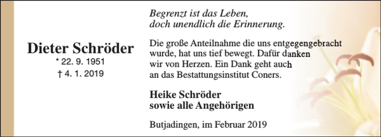 <p>Begrenzt ist das Leben,<br />doch unendlich die Erinnerung.</p><p>Dieter Schröder<br />* 22. 9. 1951<br />† 4. 1. 2019</p><p>Die große Anteilnahme die uns entgegengebracht<br />wurde, hat uns tief bewegt. Dafür daanken<br />wir von Herzen. Ein Dank geht auchh<br />an das Bestattungsinstitut Coners.</p><p>Heike Schröder<br />sowie alle Angehörigen<br />Butjadingen, im Februar 2019</p>