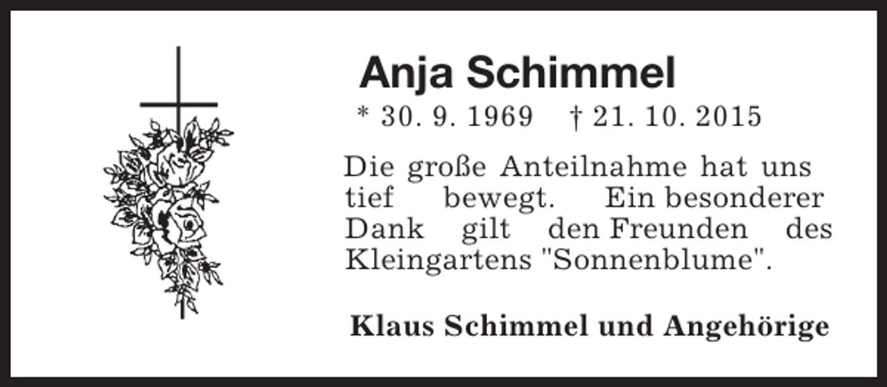 <p>Anja Schimmel</p><p>* 30. 9. 1969</p><p>† 21. 10. 2015</p><p>Die große Anteilnahme hat uns<br />tief<br />bewegt.<br />Ein besonderer<br />Dank gilt den Freunden des<br />Kleingartens "Sonnenblume".<br />Klaus Schimmel und Angehörige</p>