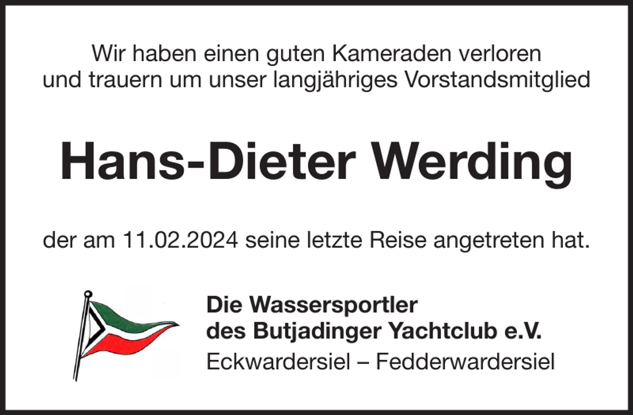 <p>Wir haben einen guten Kameraden verloren<br />und trauern um unser langjähriges Vorstandsmitglied</p><p>Hans-Dieter Werding<br />der am 11.02.2024 seine letzte Reise angetreten hat.<br />Die Wassersportler<br />des Butjadinger Yachtclub e.V.<br />Eckwardersiel – Fedderwardersiel</p>