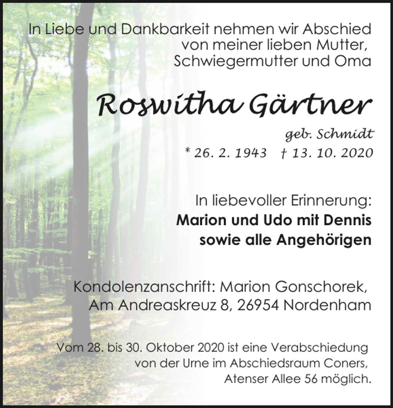 <p>In Liebe und Dankbarkeit nehmen wir Abschied<br />von meiner lieben Mutter,<br />Schwiegermutter und Oma</p><p>geb. Schmidt<br />* 26. 2. 1943</p><p>† 13. 10. 2020</p><p>In liebevoller Erinnerung:<br />Marion und Udo mit Dennis<br />sowie alle Angehörigen<br />Kondolenzanschrift: Marion Gonschorek,<br />Am Andreaskreuz 8, 26954 Nordenham<br />Vom 28. bis 30. Oktober 2020 ist eine Verabschiedung<br />von der Urne im Abschiedsraum Coners,<br />Atenser Allee 56 möglich.</p>