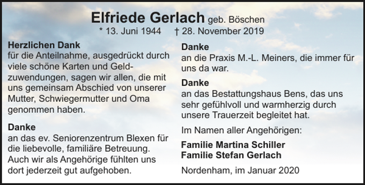 <p>Elfriede Gerlach geb. Böschen</p><p>* 13. Juni 1944 † 28. November 2019<br />Herzlichen Dank<br />Danke<br />für die Anteilnahme, ausgedrückt durch an die Praxis M.-L. Meiners, die immer für<br />viele schöne Karten und Gelduns da war.<br />zuwendungen, sagen wir allen, die mit<br />Danke<br />uns gemeinsam Abschied von unserer<br />an das Bestattungshaus Bens, das uns<br />Mutter, Schwiegermutter und Oma<br />sehr gefühlvoll und warmherzig durch<br />genommen haben.<br />unsere Trauerzeit begleitet hat.<br />Danke<br />Im Namen aller Angehörigen:<br />an das ev. Seniorenzentrum Blexen für<br />Familie Martina Schiller<br />die liebevolle, familiäre Betreuung.<br />Familie Stefan Gerlach<br />Auch wir als Angehörige fühlten uns<br />dort jederzeit gut aufgehoben.<br />Nordenham, im Januar 2020</p>