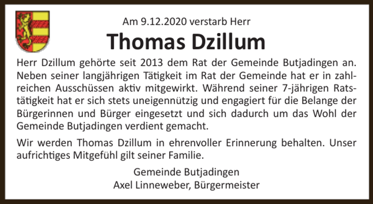 <p>Am 9.12.2020 verstarb Herr</p><p>Thomas Dzillum</p><p>Herr Dzillum gehörte seit 2013 dem Rat der Gemeinde Butjadingen an.<br />Neben seiner langjährigen Tätigkeit im Rat der Gemeinde hat er in zahlreichen Ausschüssen aktiv mitgewirkt. Während seiner 7-jährigen Ratstätigkeit hat er sich stets uneigennützig und engagiert für die Belange der<br />Bürgerinnen und Bürger eingesetzt und sich dadurch um das Wohl der<br />Gemeinde Butjadingen verdient gemacht.<br />Wir werden Thomas Dzillum in ehrenvoller Erinnerung behalten. Unser<br />aufrichtiges Mitgefühl gilt seiner Familie.<br />Gemeinde Butjadingen<br />Axel Linneweber, Bürgermeister</p>
