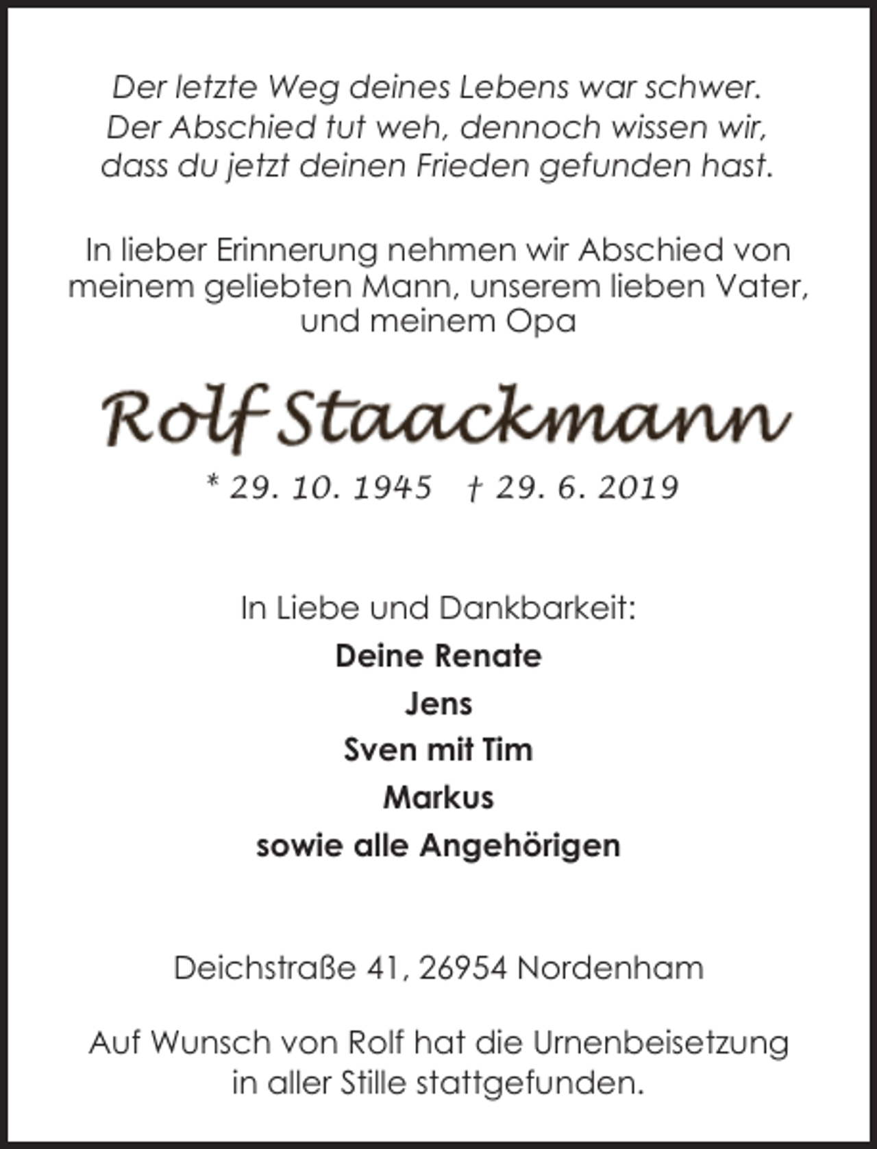 <p>Der letzte Weg deines Lebens war schwer.<br />Der Abschied tut weh, dennoch wissen wir,<br />dass du jetzt deinen Frieden gefunden hast.<br />In lieber Erinnerung nehmen wir Abschied von<br />meinem geliebten Mann, unserem lieben Vater,<br />und meinem Opa</p><p>* 29. 10. 1945</p><p>† 29. 6. 2019</p><p>In Liebe und Dankbarkeit:<br />Deine Renate<br />Jens<br />Sven mit Tim<br />Markus<br />sowie alle Angehörigen</p><p>Deichstraße 41, 26954 Nordenham<br />Auf Wunsch von Rolf hat die Urnenbeisetzung<br />in aller Stille stattgefunden.</p>