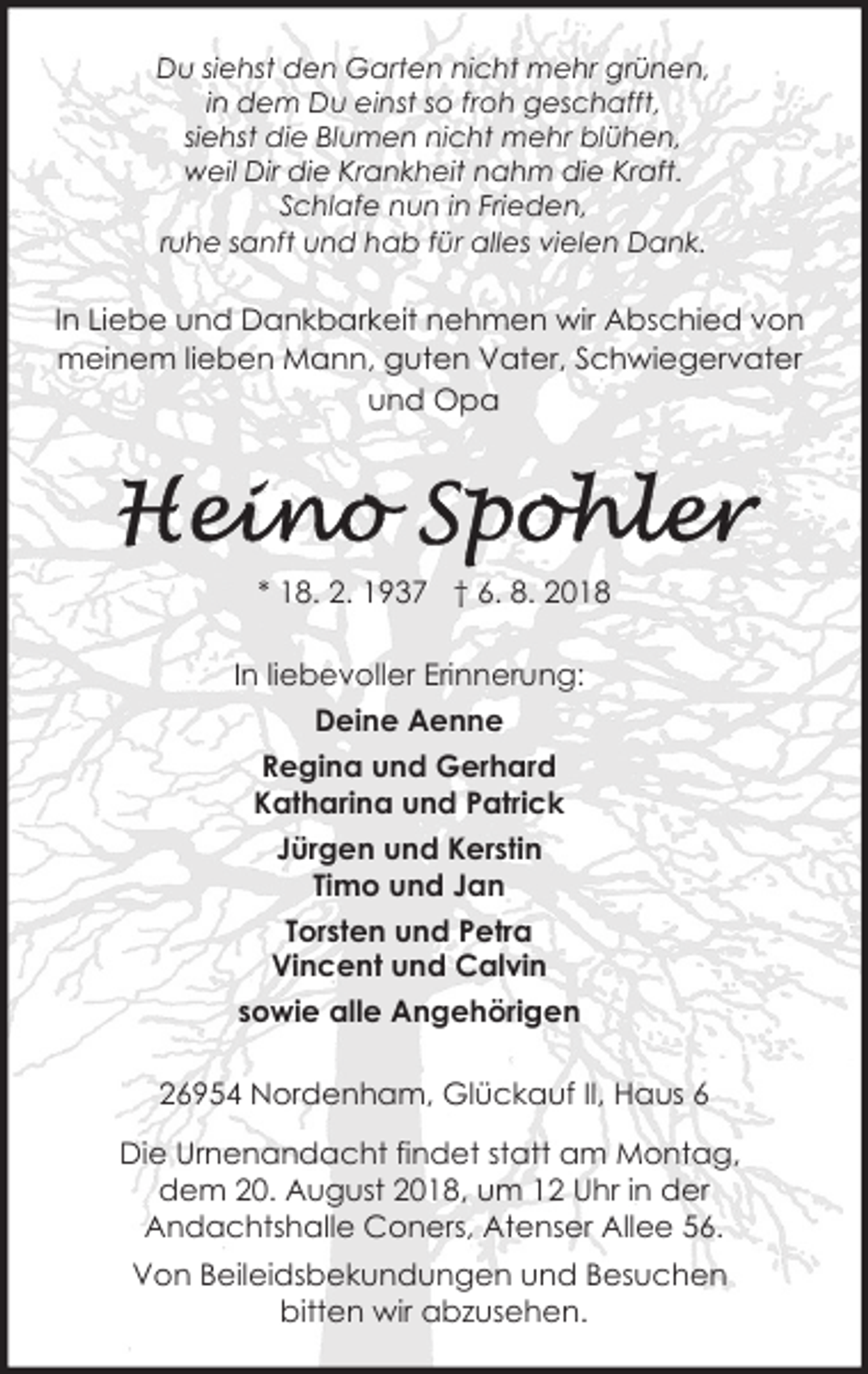 <p>Du siehst den Garten nicht mehr grünen,<br />in dem Du einst so froh geschafft,<br />siehst die Blumen nicht mehr blühen,<br />weil Dir die Krankheit nahm die Kraft.<br />Schlafe nun in Frieden,<br />ruhe sanft und hab für alles vielen Dank.</p><p>In Liebe und Dankbarkeit nehmen wir Abschied von<br />meinem lieben Mann, guten Vater, Schwiegervater<br />und Opa</p><p>* 18. 2. 1937 † 6. 8. 2018<br />In liebevoller Erinnerung:<br />Deine Aenne<br />Regina und Gerhard<br />Katharina und Patrick<br />Jürgen und Kerstin<br />Timo und Jan<br />Torsten und Petra<br />Vincent und Calvin<br />sowie alle Angehörigen<br />26954 Nordenham, Glückauf II, Haus 6<br />Die Urnenandacht findet statt am Montag,<br />dem 20. August 2018, um 12 Uhr in der<br />Andachtshalle Coners, Atenser Allee 56.<br />Von Beileidsbekundungen und Besuchen<br />bitten wir abzusehen.</p>
