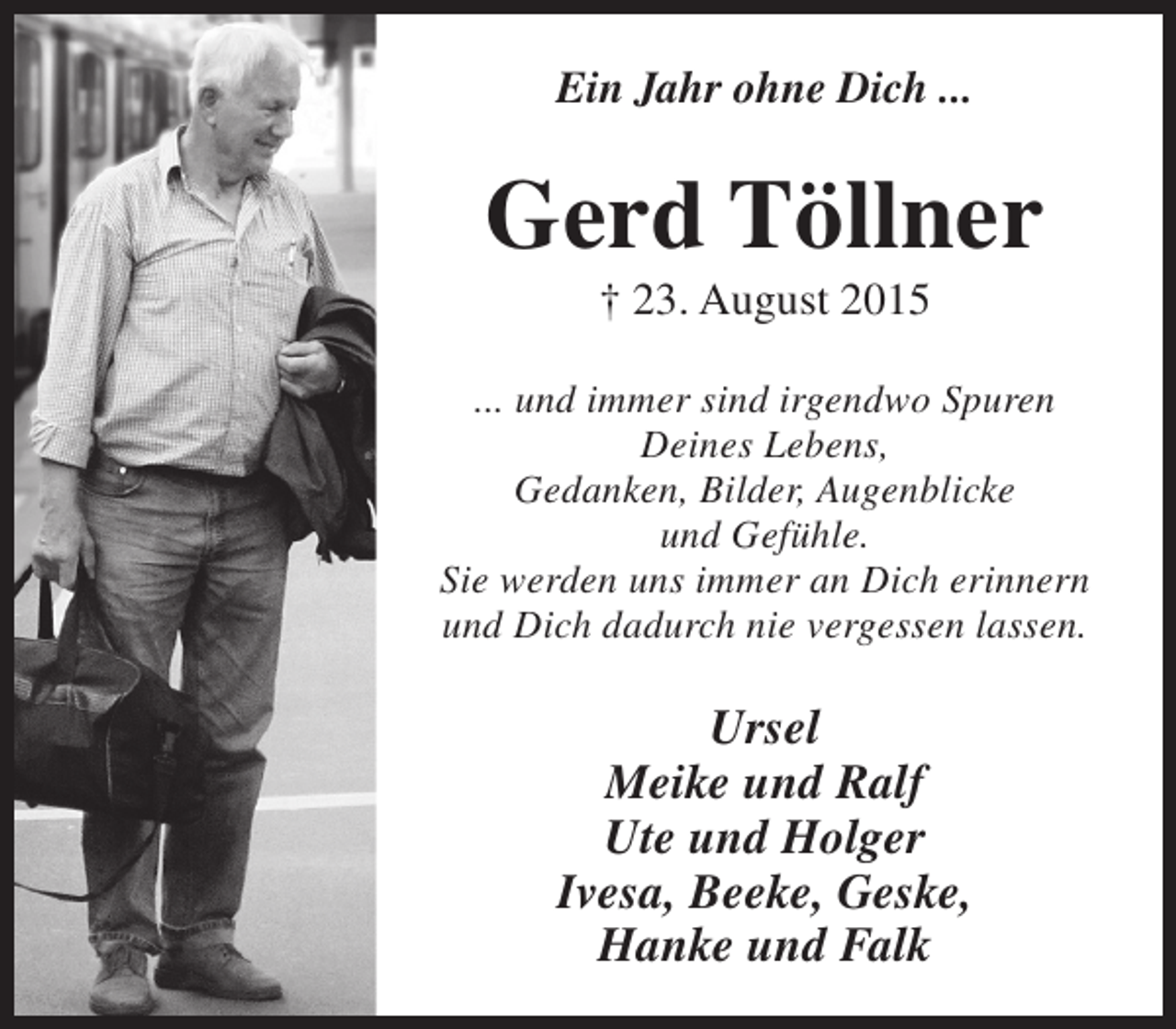 <p>Ein Jahr ohne Dich ...</p><p>Gerd Töllner<br />† 23. August 2015</p><p>... und immer sind irgendwo Spuren<br />Deines Lebens,<br />Gedanken, Bilder, Augenblicke<br />und Gefühle.<br />Sie werden uns immer an Dich erinnern<br />und Dich dadurch nie vergessen lassen.</p><p>Ursel<br />Meike und Ralf<br />Ute und Holger<br />Ivesa, Beeke, Geske,<br />Hanke und Falk</p>