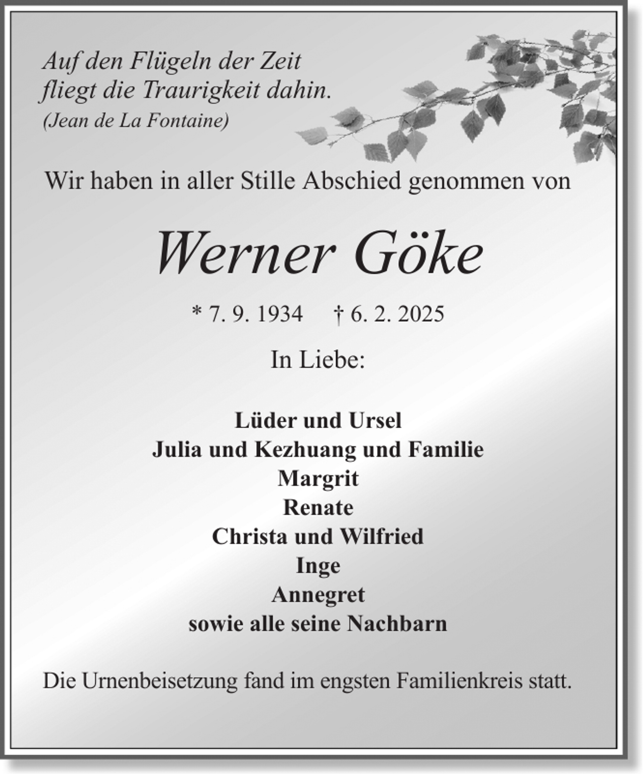 <p>Auf den Flügeln der Zeit<br />fliegt die Traurigkeit dahin.<br />(Jean de La Fontaine)</p><p>Wir haben in aller Stille Abschied genommen von</p><p>Werner Göke<br />* 7. 9. 1934</p><p>† 6. 2. 2025</p><p>In Liebe:<br />Lüder und Ursel<br />Julia und Kezhuang und Familie<br />Margrit<br />Renate<br />Christa und Wilfried<br />Inge<br />Annegret<br />sowie alle seine Nachbarn<br />Die Urnenbeisetzung fand im engsten Familienkreis statt.</p>