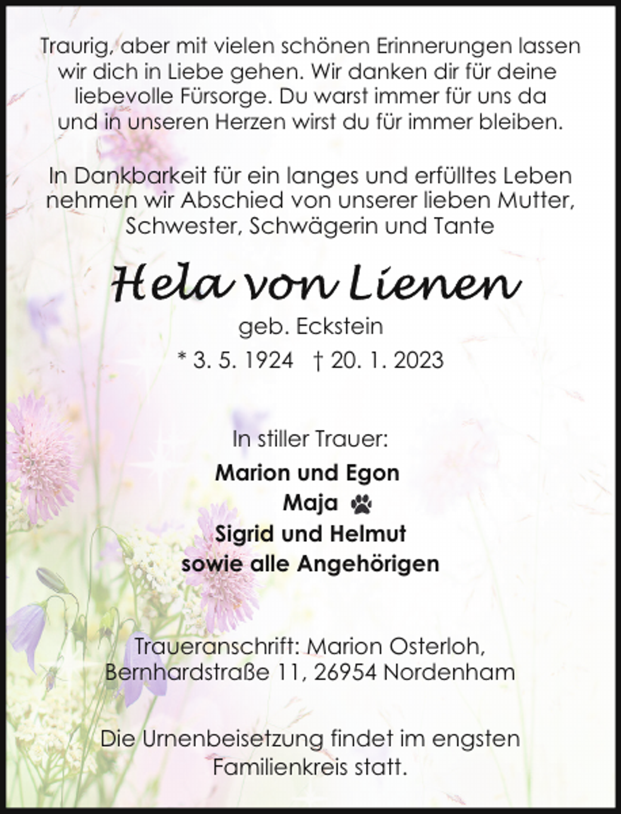 <p>Traurig, aber mit vielen schönen Erinnerungen lassen<br />wir dich in Liebe gehen. Wir danken dir für deine<br />liebevolle Fürsorge. Du warst immer für uns da<br />und in unseren Herzen wirst du für immer bleiben.</p><p>In Dankbarkeit für ein langes und erfülltes Leben<br />nehmen wir Abschied von unserer lieben Mutter,<br />Schwester, Schwägerin und Tante</p><p>geb. Eckstein<br />* 3. 5. 1924 † 20. 1. 2023<br />In stiller Trauer:<br />Marion und Egon<br />Maja<br />Sigrid und Helmut<br />sowie alle Angehörigen<br />Traueranschrift: Marion Osterloh,<br />Bernhardstraße 11, 26954 Nordenham<br />Die Urnenbeisetzung findet im engsten<br />Familienkreis statt.</p>