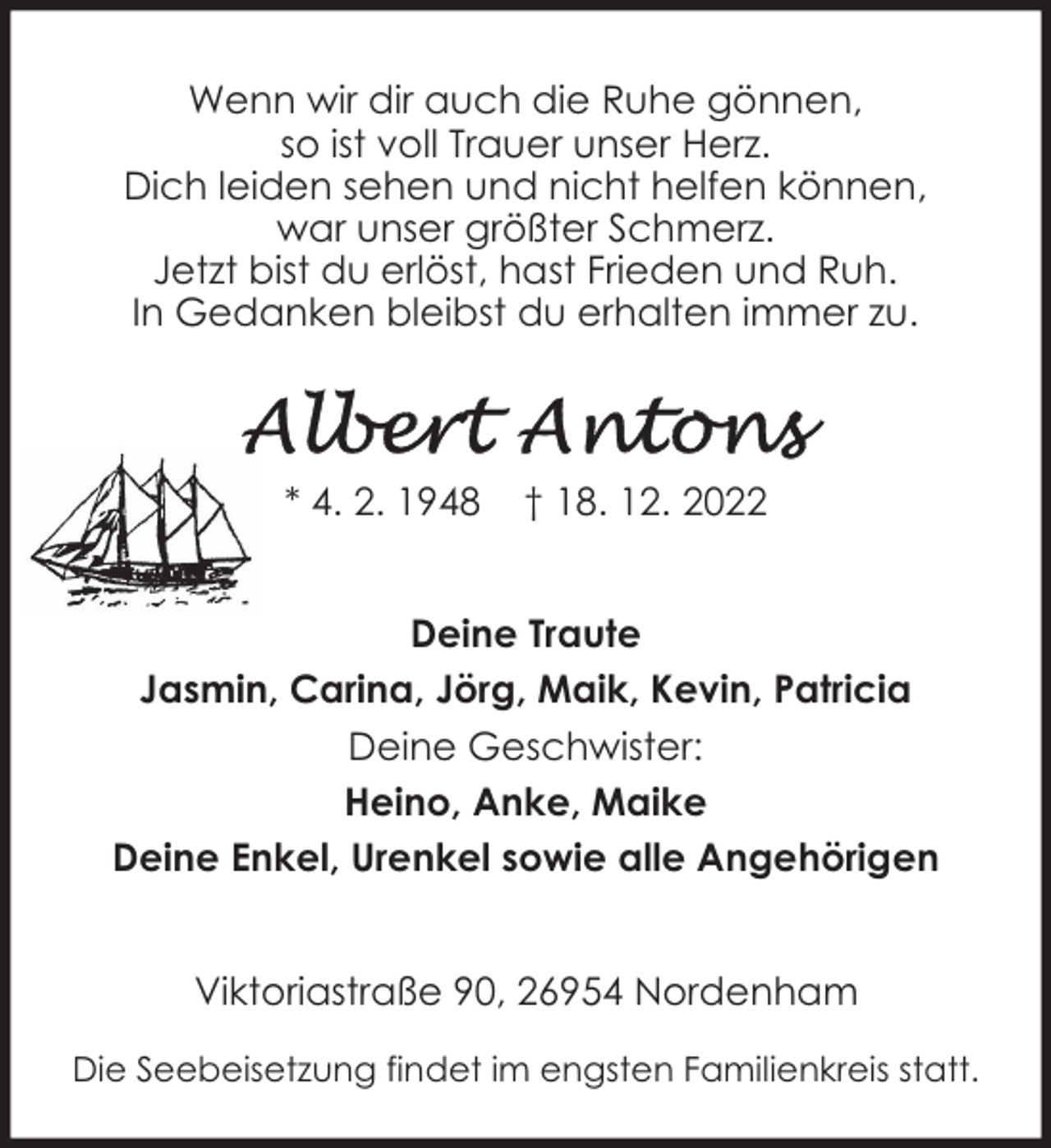 <p>Wenn wir dir auch die Ruhe gönnen,<br />so ist voll Trauer unser Herz.<br />Dich leiden sehen und nicht helfen können,<br />war unser größter Schmerz.<br />Jetzt bist du erlöst, hast Frieden und Ruh.<br />In Gedanken bleibst du erhalten immer zu.</p><p>* 4. 2. 1948</p><p>† 18. 12. 2022</p><p>Deine Traute<br />Jasmin, Carina, Jörg, Maik, Kevin, Patricia<br />Deine Geschwister:<br />Heino, Anke, Maike<br />Deine Enkel, Urenkel sowie alle Angehörigen<br />Viktoriastraße 90, 26954 Nordenham<br />Die Seebeisetzung findet im engsten Familienkreis statt.</p>