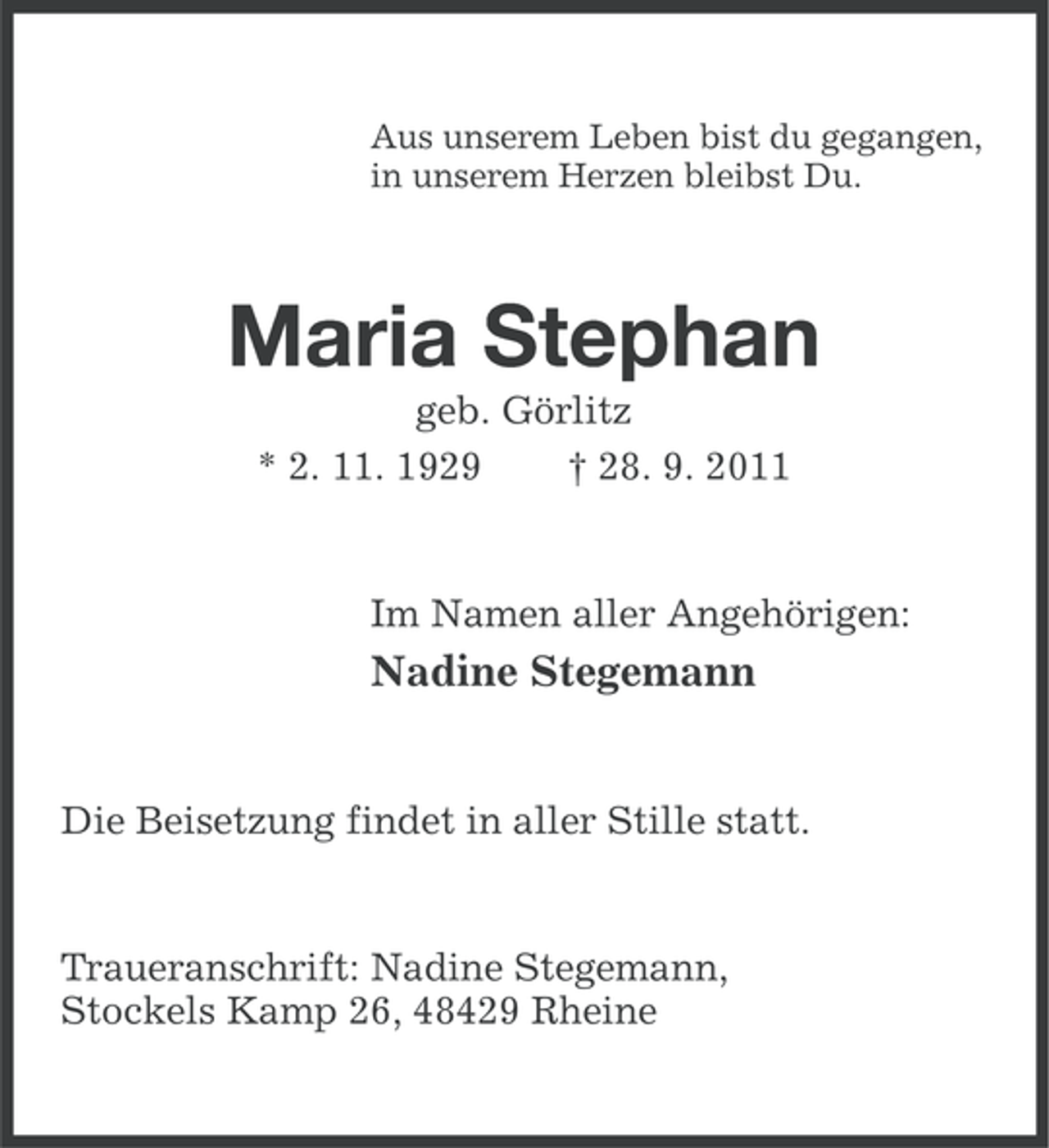 <p>Aus unserem Leben bist du gegangen,<br />in unserem Herzen bleibst Du.</p><p>Maria Stephan<br />geb. Görlitz<br />* 2. 11. 1929<br />† 28. 9. 2011</p><p>Im Namen aller Angehörigen:</p><p>Nadine Stegemann</p><p>Die Beisetzung findet in aller Stille statt.</p><p>Traueranschrift: Nadine Stegemann,<br />Stockels Kamp 26, 48429 Rheine</p>