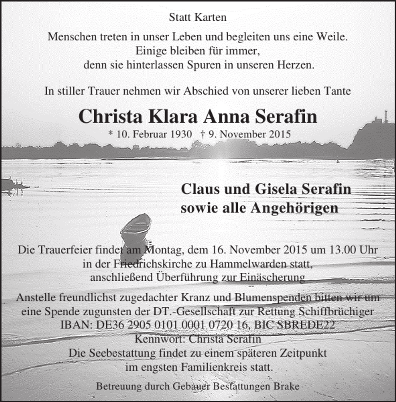 <p>Statt Karten<br />Menschen treten in unser Leben und begleiten uns eine Weile.<br />Einige bleiben für immer,<br />denn sie hinterlassen Spuren in unseren Herzen.<br />In stiller Trauer nehmen wir Abschied von unserer lieben Tante</p><p>Christa Klara Anna Serafin<br />* 10. Februar 1930 † 9. November 2015</p><p>Claus und Gisela Serafin<br />sowie alle Angehörigen<br />Die Trauerfeier findet am Montag, dem 16. November 2015 um 13.00 Uhr<br />in der Friedrichskirche zu Hammelwarden statt,<br />anschließend Überführung zur Einäscherung<br />Anstelle freundlichst zugedachter Kranz und Blumenspenden bitten wir um<br />eine Spende zugunsten der DT.-Gesellschaft zur Rettung Schiffbrüchiger<br />IBAN: DE36 2905 0101 0001 0720 16, BIC SBREDE22<br />Kennwort: Christa Serafin<br />Die Seebestattung findet zu einem späteren Zeitpunkt<br />im engsten Familienkreis statt.<br />Betreuung durch Gebauer Bestattungen Brake</p>