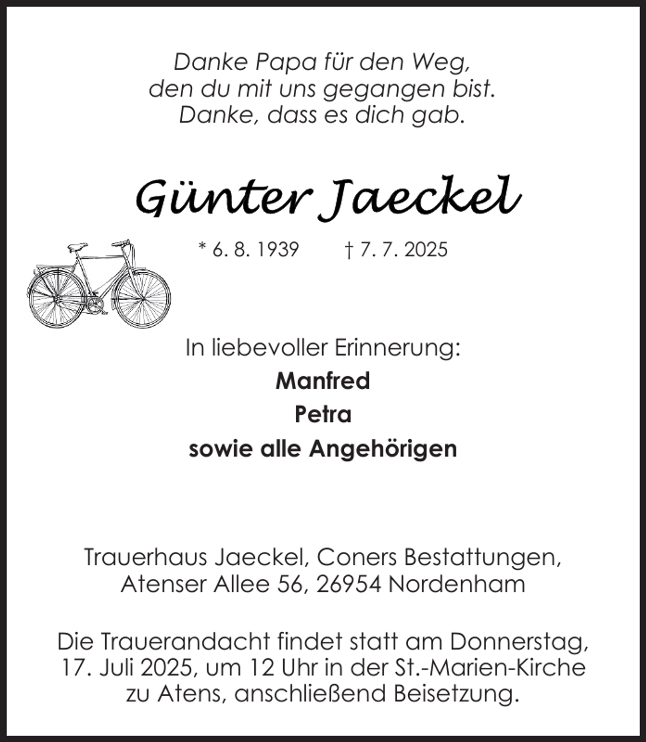 <p>Danke Papa für den Weg,<br />den du mit uns gegangen bist.<br />Danke, dass es dich gab.</p>
<p>* 6. 8. 1939</p>
<p>† 7. 7. 2025</p>
<p>In liebevoller Erinnerung:<br />Manfred<br />Petra<br />sowie alle Angehörigen</p>
<p>Trauerhaus Jaeckel, Coners Bestattungen,<br />Atenser Allee 56, 26954 Nordenham<br />Die Trauerandacht findet statt am Donnerstag,<br />17. Juli 2025, um 12 Uhr in der St.-Marien-Kirche<br />zu Atens, anschließend Beisetzung.</p>