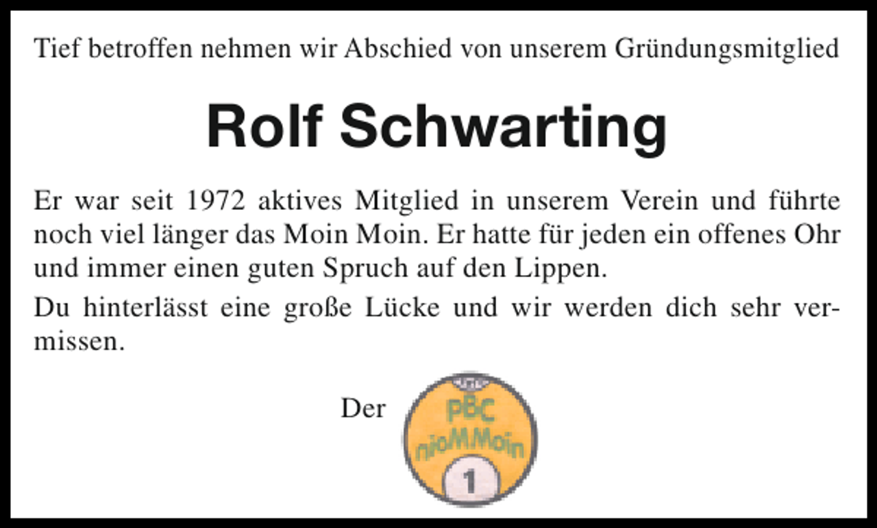 <p>Tief betroffen nehmen wir Abschied von unserem Gründungsmitglied</p><p>Rolf Schwarting<br />Er war seit 1972 aktives Mitglied in unserem Verein und führte<br />noch viel länger das Moin Moin. Er hatte für jeden ein offenes Ohr<br />und immer einen guten Spruch auf den Lippen.<br />Du hinterlässt eine große Lücke und wir werden dich sehr vermissen.<br />Der</p>