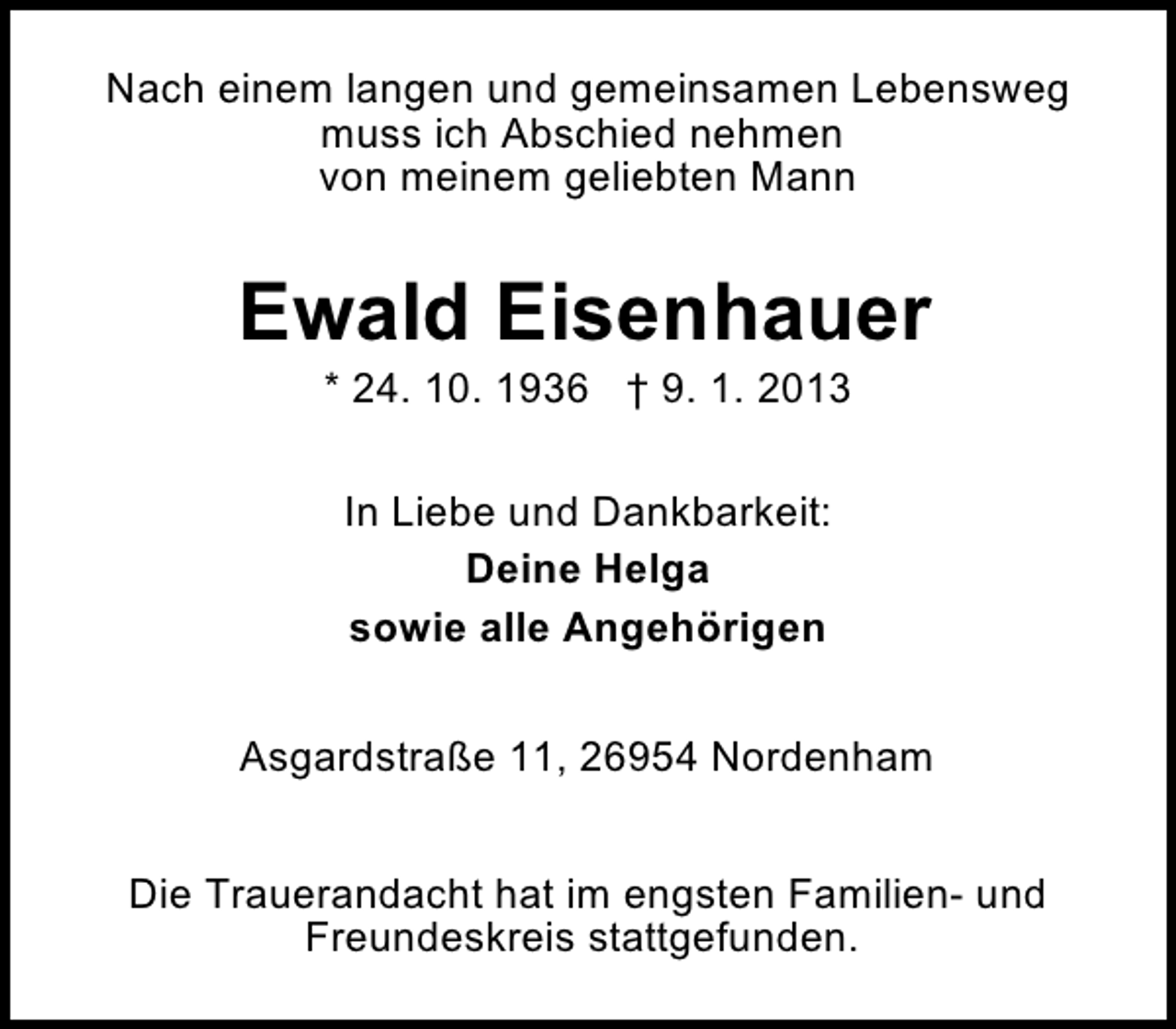 <p>Nach einem langen und gemeinsamen Lebensweg<br />muss ich Abschied nehmen<br />von meinem geliebten Mann</p><p>Ewald Eisenhauer<br />* 24. 10. 1936 † 9. 1. 2013<br />In Liebe und Dankbarkeit:<br />Deine Helga<br />sowie alle Angehörigen<br />Asgardstraße 11, 26954 Nordenham<br />Die Trauerandacht hat im engsten Familien- und<br />Freundeskreis stattgefunden.</p>