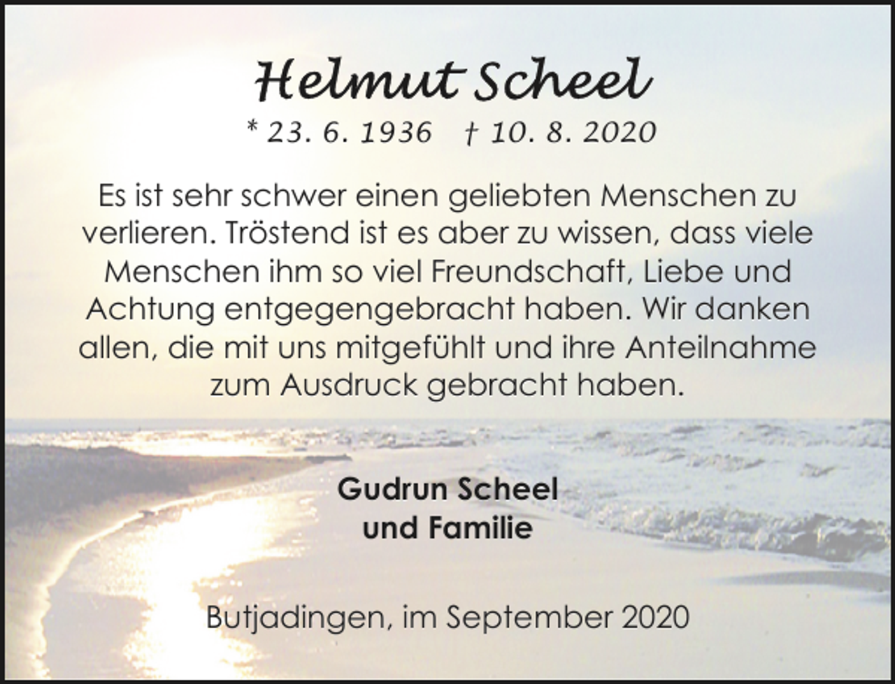 <p>* 23. 6. 1936</p><p>† 10. 8. 2020</p><p>Es ist sehr schwer einen geliebten Menschen zu<br />verlieren. Tröstend ist es aber zu wissen, dass viele<br />Menschen ihm so viel Freundschaft, Liebe und<br />Achtung entgegengebracht haben. Wir danken<br />allen, die mit uns mitgefühlt und ihre Anteilnahme<br />zum Ausdruck gebracht haben.<br />Gudrun Scheel<br />und Familie<br />Butjadingen, im September 2020</p>