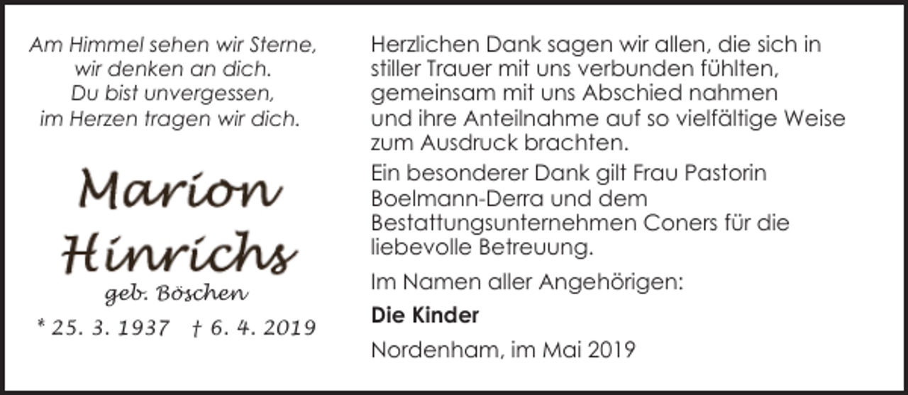 <p>Am Himmel sehen wir Sterne,<br />wir denken an dich.<br />Du bist unvergessen,<br />im Herzen tragen wir dich.</p><p>geb. Böschen<br />* 25. 3. 1937</p><p>† 6. 4. 2019</p><p>Herzlichen Dank sagen wir allen, die sich in<br />stiller Trauer mit uns verbunden fühlten,<br />gemeinsam mit uns Abschied nahmen<br />und ihre Anteilnahme auf so vielfältige Weise<br />zum Ausdruck brachten.<br />Ein besonderer Dank gilt Frau Pastorin<br />Boelmann-Derra und dem<br />Bestattungsunternehmen Coners für die<br />liebevolle Betreuung.<br />Im Namen aller Angehörigen:<br />Die Kinder<br />Nordenham, im Mai 2019</p>