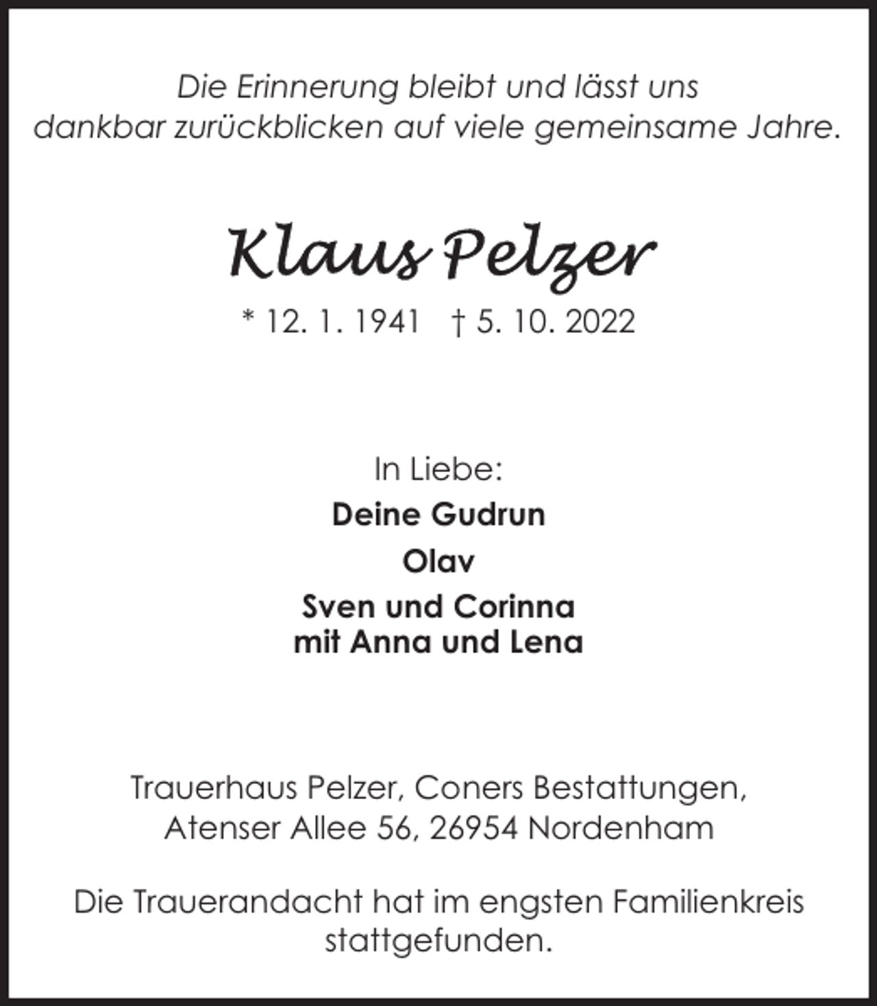 <p>Die Erinnerung bleibt und lässt uns<br />dankbar zurückblicken auf viele gemeinsame Jahre.</p><p>* 12. 1. 1941 † 5. 10. 2022</p><p>In Liebe:<br />Deine Gudrun<br />Olav<br />Sven und Corinna<br />mit Anna und Lena</p><p>Trauerhaus Pelzer, Coners Bestattungen,<br />Atenser Allee 56, 26954 Nordenham<br />Die Trauerandacht hat im engsten Familienkreis<br />stattgefunden.</p>