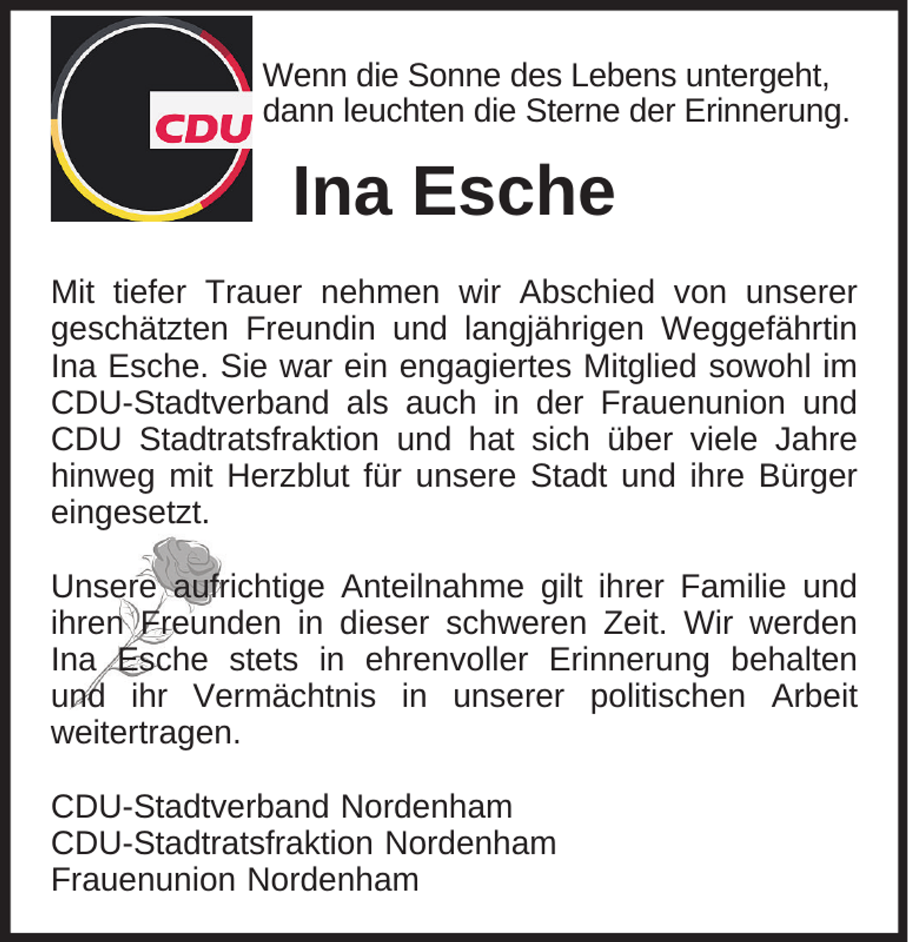 <p>Wenn die Sonne des Lebens untergeht,<br />dann leuchten die Sterne der Erinnerung.</p><p>Ina Esche<br />Mit tiefer Trauer nehmen wir Abschied von unserer<br />geschätzten Freundin und langjährigen Weggefährtin<br />Ina Esche. Sie war ein engagiertes Mitglied sowohl im<br />CDU-Stadtverband als auch in der Frauenunion und<br />CDU Stadtratsfraktion und hat sich über viele Jahre<br />hinweg mit Herzblut für unsere Stadt und ihre Bürger<br />eingesetzt.<br />Unsere aufrichtige Anteilnahme gilt ihrer Familie und<br />ihren Freunden in dieser schweren Zeit. Wir werden<br />Ina Esche stets in ehrenvoller Erinnerung behalten<br />und ihr Vermächtnis in unserer politischen Arbeit<br />weitertragen.<br />CDU-Stadtverband Nordenham<br />CDU-Stadtratsfraktion Nordenham<br />Frauenunion Nordenham</p>