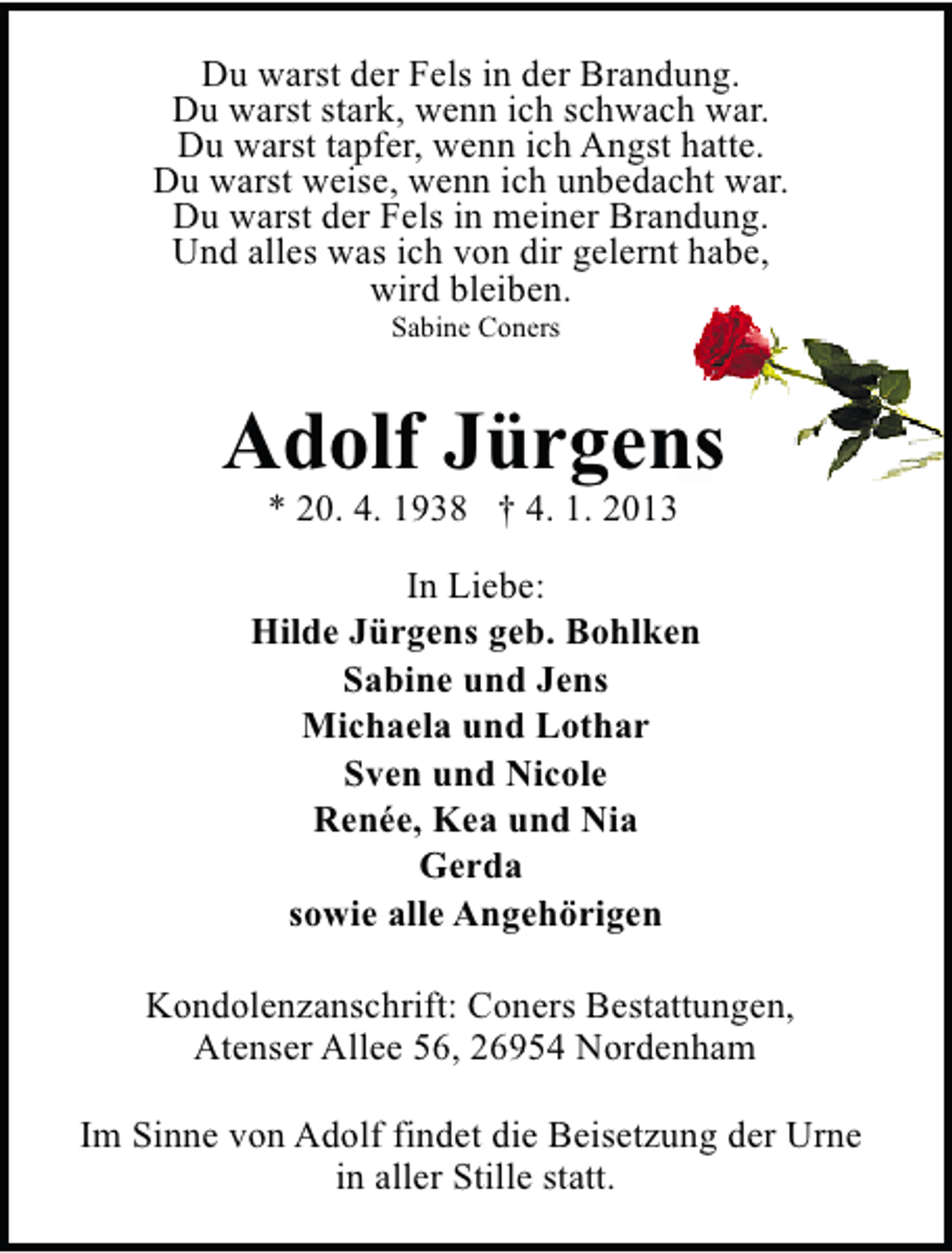 <p>Du warst der Fels in der Brandung.<br />Du warst stark, wenn ich schwach war.<br />Du warst tapfer, wenn ich Angst hatte.<br />Du warst weise, wenn ich unbedacht war.<br />Du warst der Fels in meiner Brandung.<br />Und alles was ich von dir gelernt habe,<br />wird bleiben.<br />Sabine Coners</p><p>Adolf Jürgens<br />* 20. 4. 1938 † 4. 1. 2013</p><p>In Liebe:<br />Hilde Jürgens geb. Bohlken<br />Sabine und Jens<br />Michaela und Lothar<br />Sven und Nicole<br />Renée, Kea und Nia<br />Gerda<br />sowie alle Angehörigen<br />Kondolenzanschrift: Coners Bestattungen,<br />Atenser Allee 56, 26954 Nordenham<br />Im Sinne von Adolf findet die Beisetzung der Urne<br />in aller Stille statt.</p>