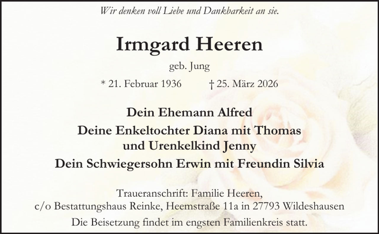 <p>Wir denken voll Liebe und Dankbarkeit an sie.</p><p>Irmgard Heeren<br />geb. Jung<br />* 21. Februar 1936</p><p>† 25. März 2026</p><p>Dein Ehemann Alfred<br />Deine Enkeltochter Diana mit Thomas<br />und Urenkelkind Jenny<br />Dein Schwiegersohn Erwin mit Freundin Silvia<br />Traueranschrift: Familie Heeren,<br />c/o Bestattungshaus Reinke, Heemstraße 11a in 27793 Wildeshausen<br />Die Beisetzung findet im engsten Familienkreis statt.</p>