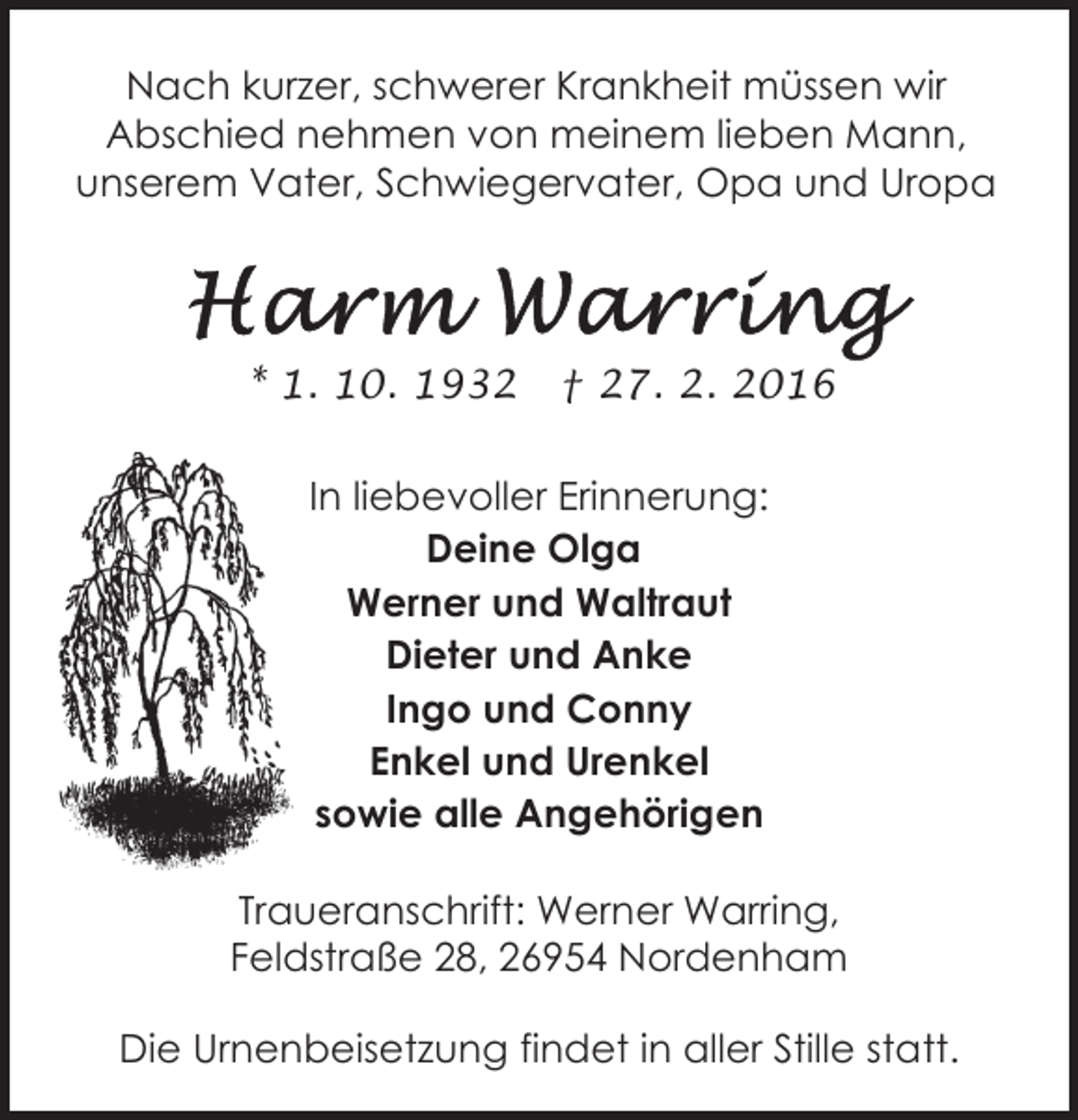 <p>Nach kurzer, schwerer Krankheit müssen wir<br />Abschied nehmen von meinem lieben Mann,<br />unserem Vater, Schwiegervater, Opa und Uropa</p><p>* 1. 10. 1932</p><p>† 27. 2. 2016</p><p>In liebevoller Erinnerung:<br />Deine Olga<br />Werner und Waltraut<br />Dieter und Anke<br />Ingo und Conny<br />Enkel und Urenkel<br />sowie alle Angehörigen<br />Traueranschrift: Werner Warring,<br />Feldstraße 28, 26954 Nordenham<br />Die Urnenbeisetzung findet in aller Stille statt.</p>