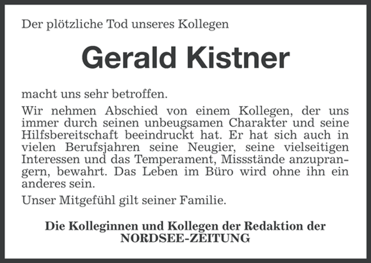 <p>Der plötzliche Tod unseres Kollegen</p><p>Gerald Kistner<br />macht uns sehr betroffen.<br />Wir nehmen Abschied von einem Kollegen, der uns<br />immer durch seinen unbeugsamen Charakter und seine<br />Hilfsbereitschaft beeindruckt hat. Er hat sich auch in<br />vielen Berufsjahren seine Neugier, seine vielseitigen<br />Interessen und das Temperament, Missstände anzuprangern, bewahrt. Das Leben im Büro wird ohne ihn ein<br />anderes sein.<br />Unser Mitgefühl gilt seiner Familie.<br />Die Kolleginnen und Kollegen der Redaktion der<br />NORDSEE-ZEITUNG</p>