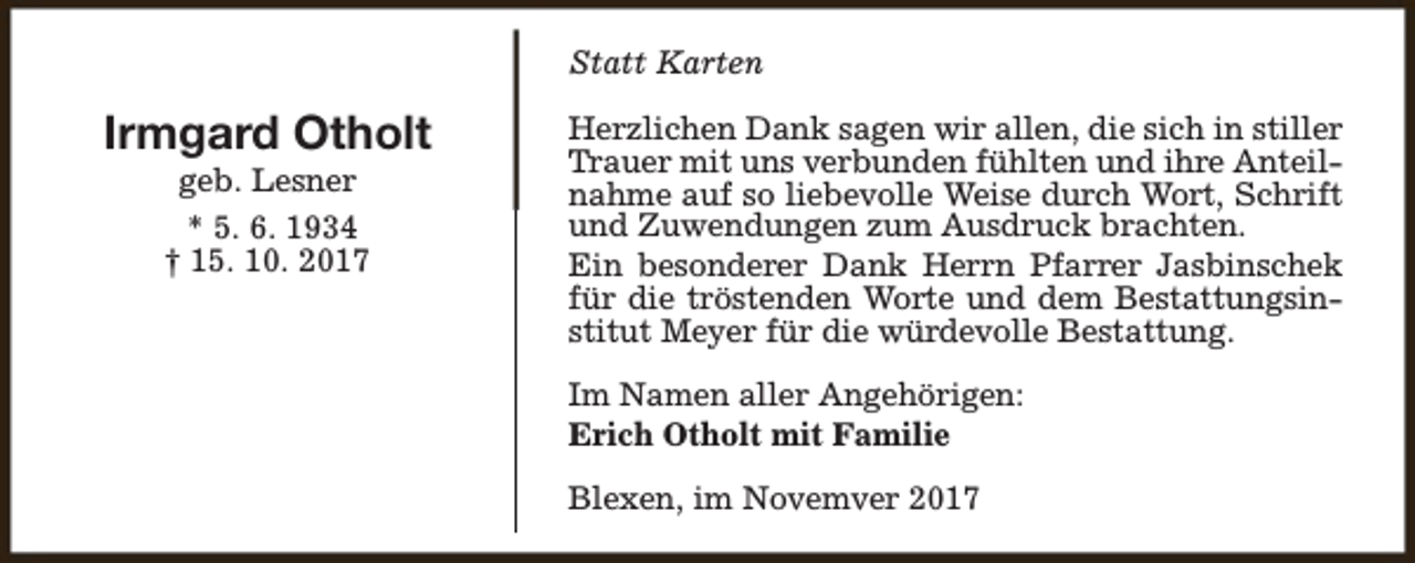 <p>Statt Karten</p><p>Irmgard Otholt<br />geb. Lesner<br />* 5. 6. 1934<br />† 15. 10. 2017</p><p>Herzlichen Dank sagen wir allen, die sich in stiller<br />Trauer mit uns verbunden fühlten und ihre Anteilnahme auf so liebevolle Weise durch Wort, Schrift<br />und Zuwendungen zum Ausdruck brachten.<br />Ein besonderer Dank Herrn Pfarrer Jasbinschek<br />für die tröstenden Worte und dem Bestattungsinstitut Meyer für die würdevolle Bestattung.<br />Im Namen aller Angehörigen:<br />Erich Otholt mit Familie<br />Blexen, im Novemver 2017</p>