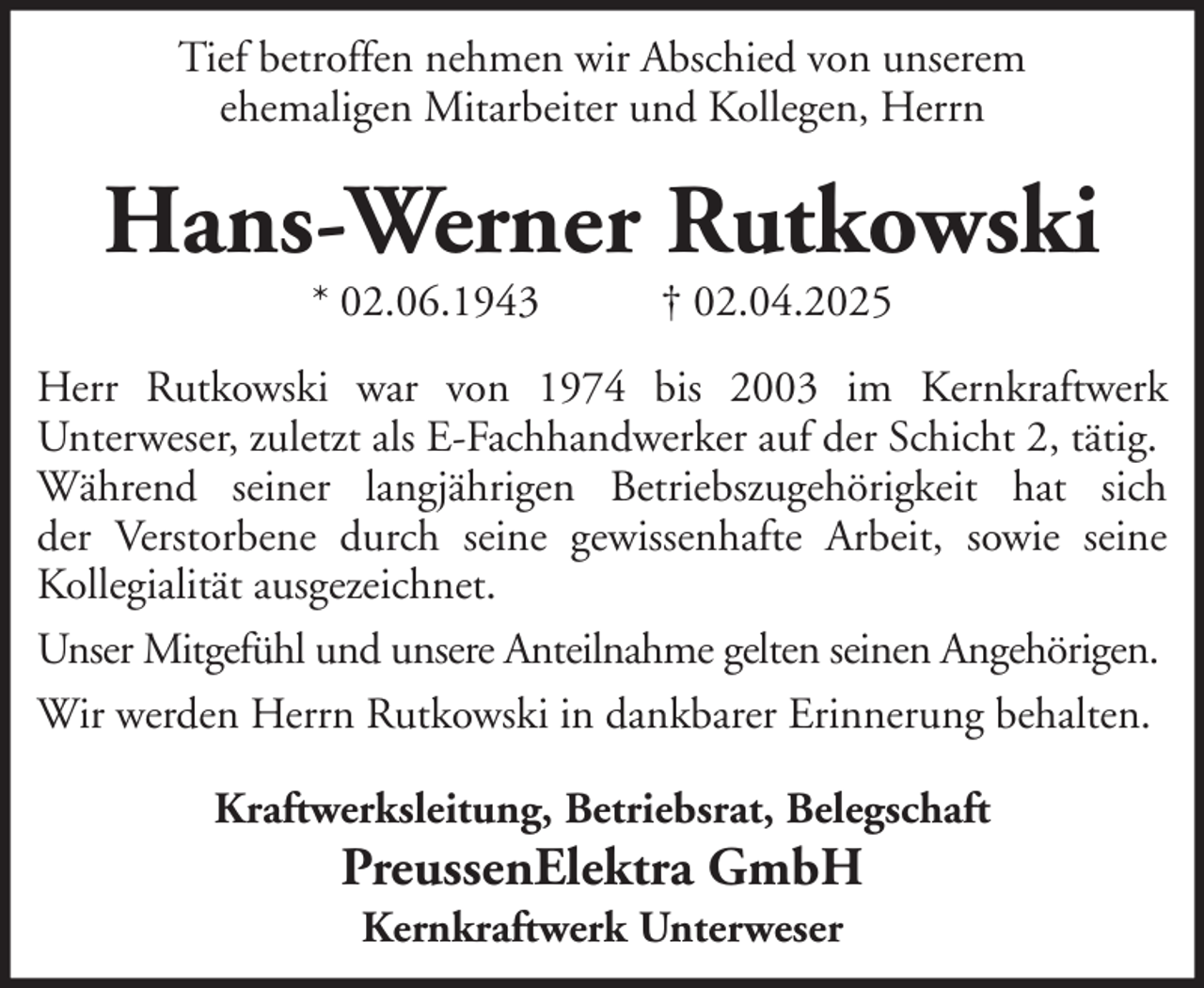 <p>Tief betroffen nehmen wir Abschied von unserem<br />ehemaligen Mitarbeiter und Kollegen, Herrn</p><p>Hans-Werner Rutkowski<br />* 02.06.1943</p><p>† 02.04.2025</p><p>Herr Rutkowski war von 1974 bis 2003 im Kernkraftwerk<br />Unterweser, zuletzt als E-Fachhandwerker auf der Schicht 2, tätig.<br />Während seiner langjährigen Betriebszugehörigkeit hat sich<br />der Verstorbene durch seine gewissenhafte Arbeit, sowie seine<br />Kollegialität ausgezeichnet.<br />Unser Mitgefühl und unsere Anteilnahme gelten seinen Angehörigen.<br />Wir werden Herrn Rutkowski in dankbarer Erinnerung behalten.<br />Kraftwerksleitung, Betriebsrat, Belegschaft</p><p>PreussenElektra GmbH<br />Kernkraftwerk Unterweser</p>