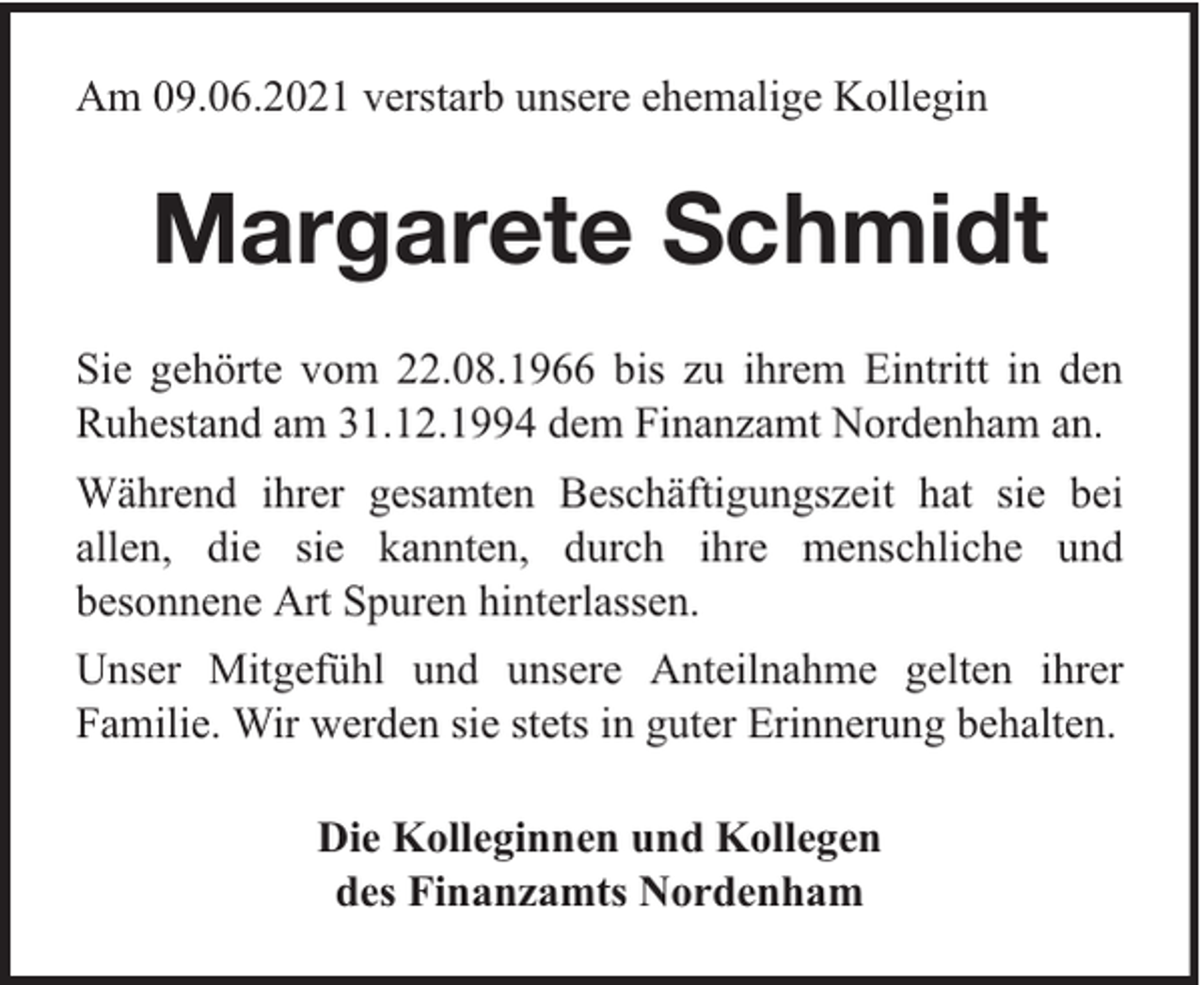 <p>Am 09.06.2021 verstarb unsere ehemalige Kollegin</p><p>Margarete Schmidt<br />Sie gehörte vom 22.08.1966 bis zu ihrem Eintritt in den<br />Ruhestand am 31.12.1994 dem Finanzamt Nordenham an.<br />Während ihrer gesamten Beschäftigungszeit hat sie bei<br />allen, die sie kannten, durch ihre menschliche und<br />besonnene Art Spuren hinterlassen.<br />Unser Mitgefühl und unsere Anteilnahme gelten ihrer<br />Familie. Wir werden sie stets in guter Erinnerung behalten.<br />Die Kolleginnen und Kollegen<br />des Finanzamts Nordenham</p>