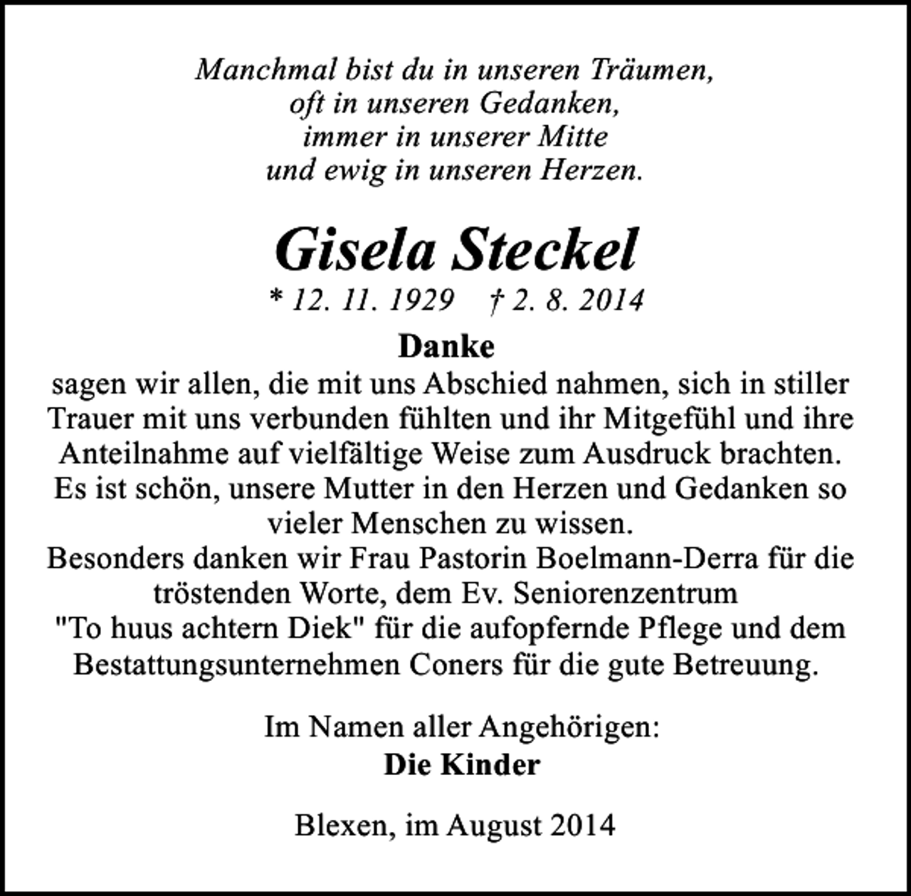 <p>Manchmal bist du in unseren Träumen,<br />oft in unseren Gedanken,<br />immer in unserer Mitte<br />und ewig in unseren Herzen.</p><p>Gisela Steckel</p><p>* 12. 11. 1929 † 2. 8. 2014</p><p>Danke</p><p>sagen wir allen, die mit uns Abschied nahmen, sich in stiller<br />Trauer mit uns verbunden fühlten und ihr Mitgefühl und ihre<br />Anteilnahme auf vielfältige Weise zum Ausdruck brachten.<br />Es ist schön, unsere Mutter in den Herzen und Gedanken so<br />vieler Menschen zu wissen.<br />Besonders danken wir Frau Pastorin Boelmann-Derra für die<br />tröstenden Worte, dem Ev. Seniorenzentrum<br />"To huus achtern Diek" für die aufopfernde Pflege und dem<br />Bestattungsunternehmen Coners für die gute Betreuung.<br />Im Namen aller Angehörigen:<br />Die Kinder<br />Blexen, im August 2014</p>