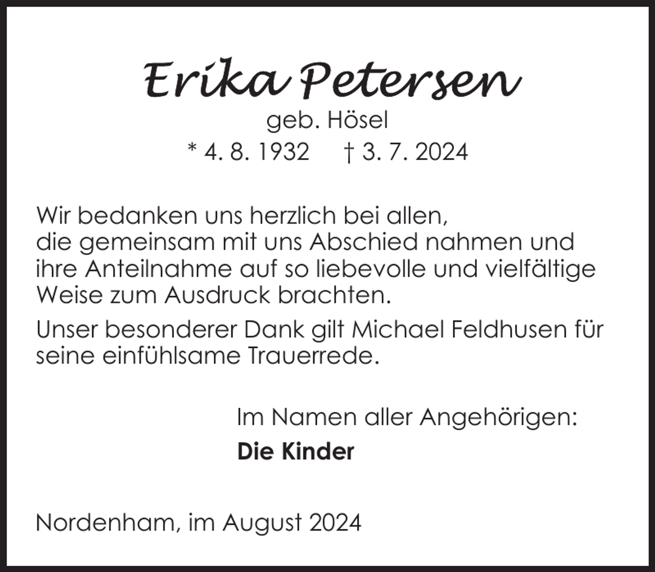 <p>geb. Hösel<br />* 4. 8. 1932 † 3. 7. 2024<br />Wir bedanken uns herzlich bei allen,<br />die gemeinsam mit uns Abschied nahmen und<br />ihre Anteilnahme auf so liebevolle und vielfältige<br />Weise zum Ausdruck brachten.<br />Unser besonderer Dank gilt Michael Feldhusen für<br />seine einfühlsame Trauerrede.<br />Im Namen aller Angehörigen:<br />Die Kinder<br />Nordenham, im August 2024</p>