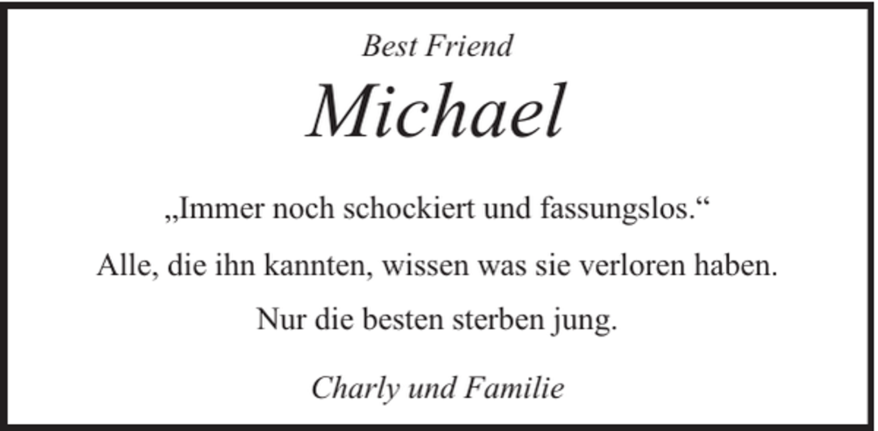 <p>Best Friend</p><p>Michael<br />„Immer noch schockiert und fassungslos.“<br />Alle, die ihn kannten, wissen was sie verloren haben.<br />Nur die besten sterben jung.<br />Charly und Familie</p>