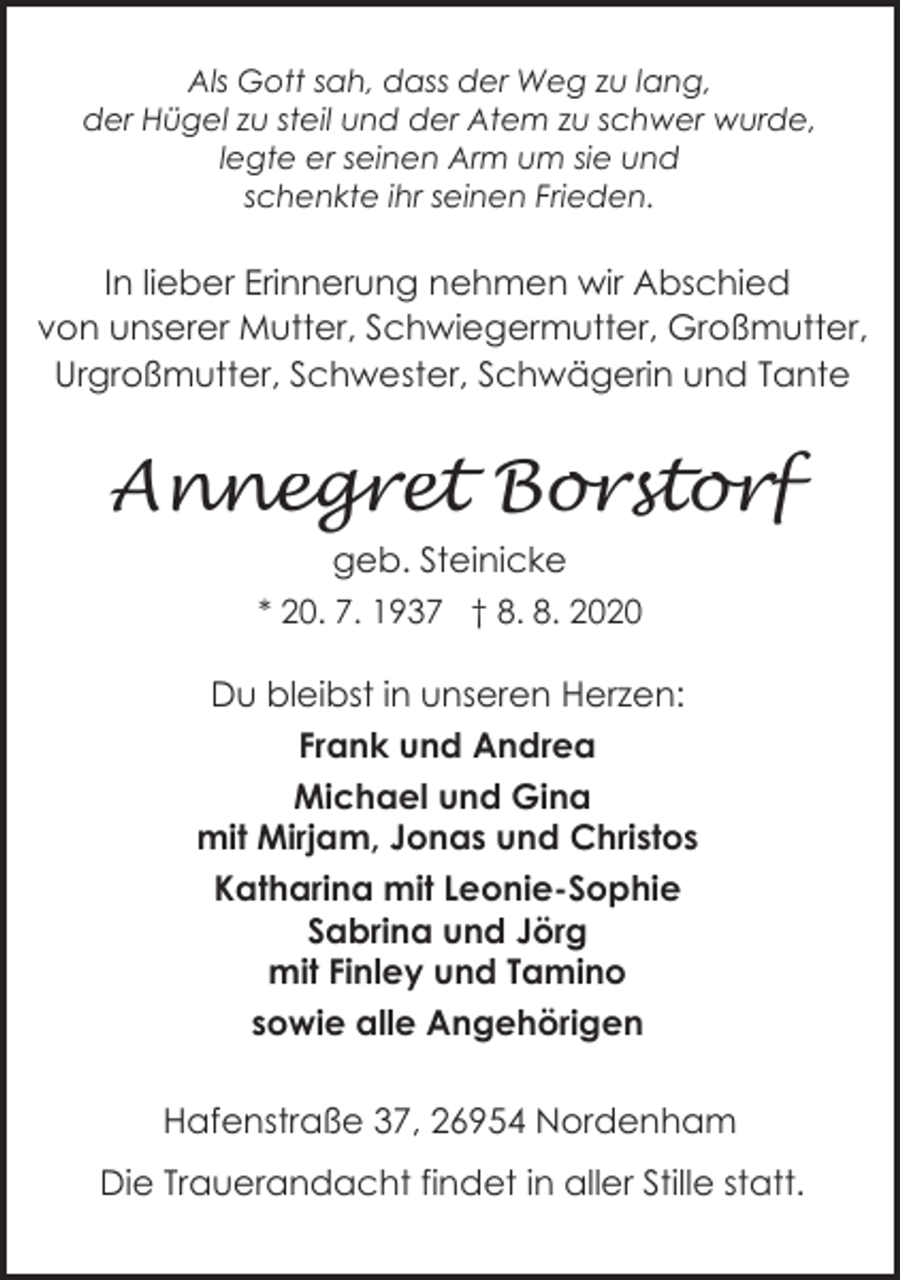 <p>Als Gott sah, dass der Weg zu lang,<br />der Hügel zu steil und der Atem zu schwer wurde,<br />legte er seinen Arm um sie und<br />schenkte ihr seinen Frieden.</p><p>In lieber Erinnerung nehmen wir Abschied<br />von unserer Mutter, Schwiegermutter, Großmutter,<br />Urgroßmutter, Schwester, Schwägerin und Tante</p><p>Annegret Borstorf<br />geb. Steinicke<br />* 20. 7. 1937 † 8. 8. 2020</p><p>Du bleibst in unseren Herzen:<br />Frank und Andrea<br />Michael und Gina<br />mit Mirjam, Jonas und Christos<br />Katharina mit Leonie-Sophie<br />Sabrina und Jörg<br />mit Finley und Tamino<br />sowie alle Angehörigen<br />Hafenstraße 37, 26954 Nordenham<br />Die Trauerandacht findet in aller Stille statt.</p>