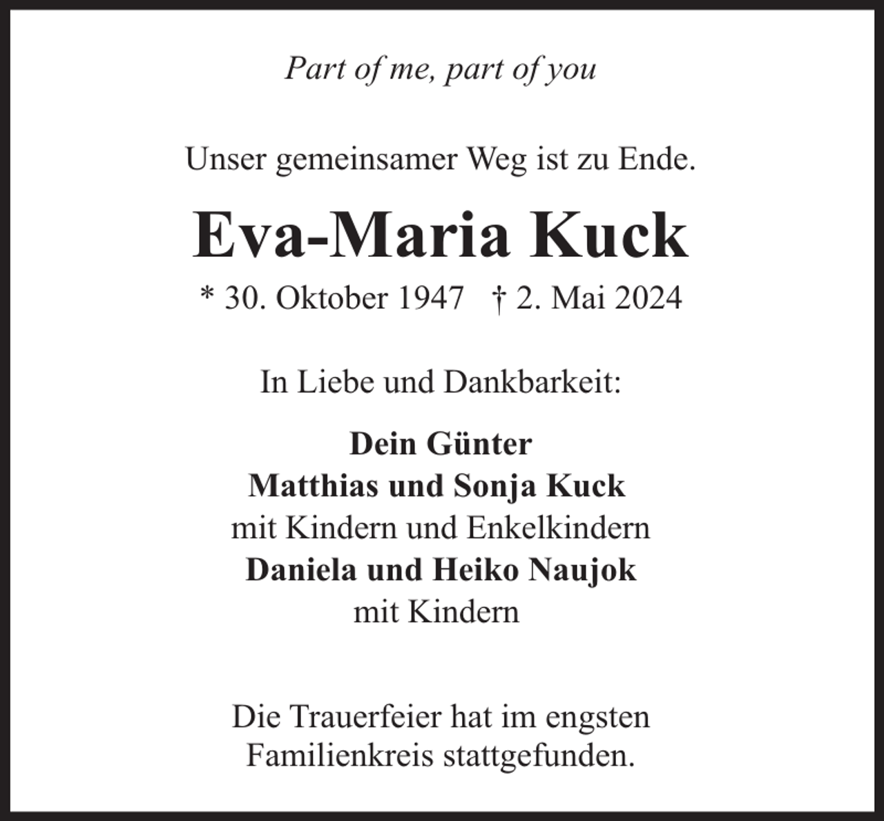 <p>Part of me, part of you<br />Unser gemeinsamer Weg ist zu Ende.</p><p>Eva-Maria Kuck<br />* 30. Oktober 1947 † 2. Mai 2024<br />In Liebe und Dankbarkeit:<br />Dein Günter<br />Matthias und Sonja Kuck<br />mit Kindern und Enkelkindern<br />Daniela und Heiko Naujok<br />mit Kindern<br />Die Trauerfeier hat im engsten<br />Familienkreis stattgefunden.</p>