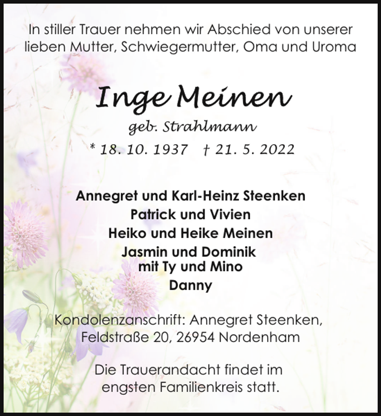 <p>In stiller Trauer nehmen wir Abschied von unserer<br />lieben Mutter, Schwiegermutter, Oma und Uroma</p>
<p>geb. Strahlmann<br />* 18. 10. 1937</p>
<p>† 21. 5. 2022</p>
<p>Annegret und Karl-Heinz Steenken<br />Patrick und Vivien<br />Heiko und Heike Meinen<br />Jasmin und Dominik<br />mit Ty und Mino<br />Danny<br />Kondolenzanschrift: Annegret Steenken,<br />Feldstraße 20, 26954 Nordenham<br />Die Trauerandacht findet im<br />engsten Familienkreis statt.</p>