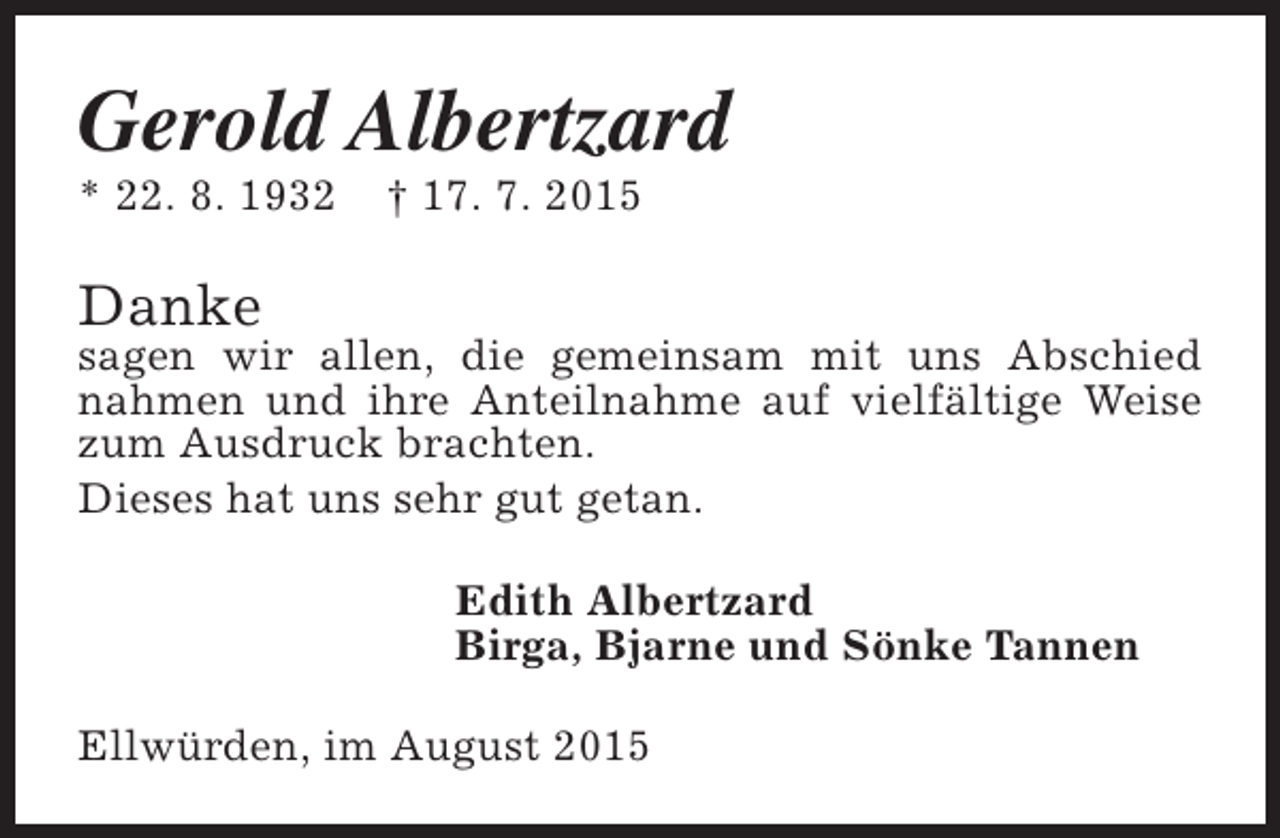 <p>Gerold Albertzard</p><p>* 22. 8. 1932</p><p>† 17. 7. 2015</p><p>Danke</p><p>sagen wir allen, die gemeinsam mit uns Abschied<br />nahmen und ihre Anteilnahme auf vielfältige Weise<br />zum Ausdruck brachten.<br />Dieses hat uns sehr gut getan.<br />Edith Albertzard<br />Birga, Bjarne und Sönke Tannen<br />Ellwürden, im August 2015</p>