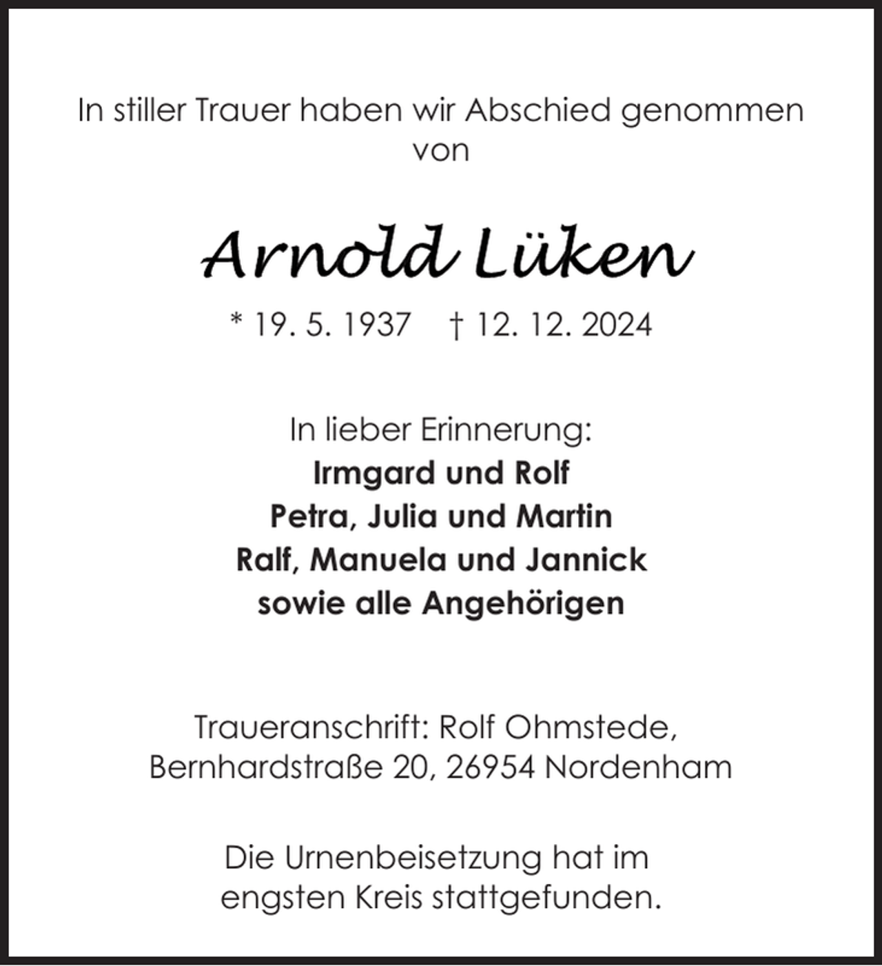 <p>In stiller Trauer haben wir Abschied genommen<br />von</p>
<p>* 19. 5. 1937</p>
<p>† 12. 12. 2024</p>
<p>In lieber Erinnerung:<br />Irmgard und Rolf<br />Petra, Julia und Martin<br />Ralf, Manuela und Jannick<br />sowie alle Angehörigen</p>
<p>Traueranschrift: Rolf Ohmstede,<br />Bernhardstraße 20, 26954 Nordenham<br />Die Urnenbeisetzung hat im<br />engsten Kreis stattgefunden.</p>