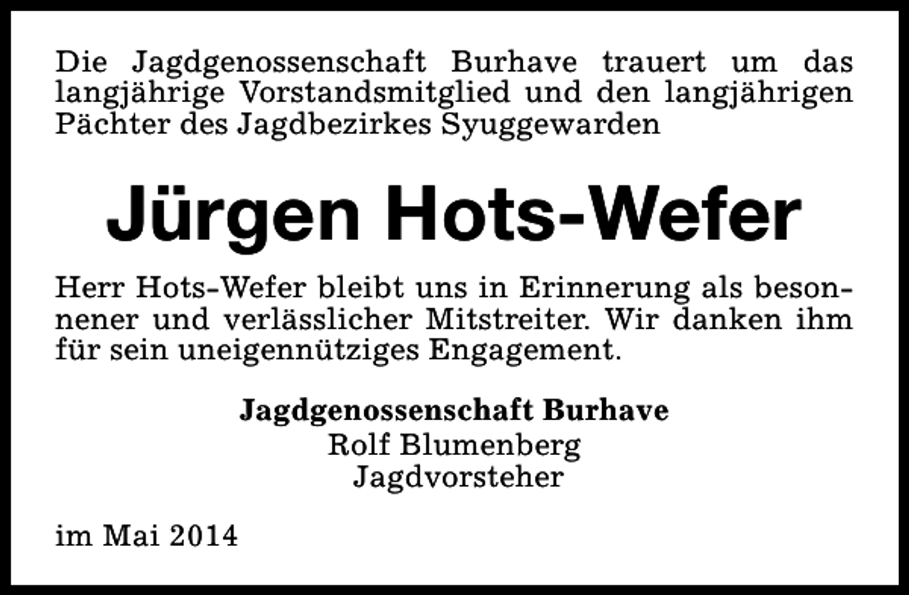<p>Die Jagdgenossenschaft Burhave trauert um das<br />langjährige Vorstandsmitglied und den langjährigen<br />Pächter des Jagdbezirkes Syuggewarden</p><p>Jürgen Hots-Wefer<br />Herr Hots-Wefer bleibt uns in Erinnerung als besonnener und verlässlicher Mitstreiter. Wir danken ihm<br />für sein uneigennütziges Engagement.<br />Jagdgenossenschaft Burhave<br />Rolf Blumenberg<br />Jagdvorsteher<br />im Mai 2014</p>