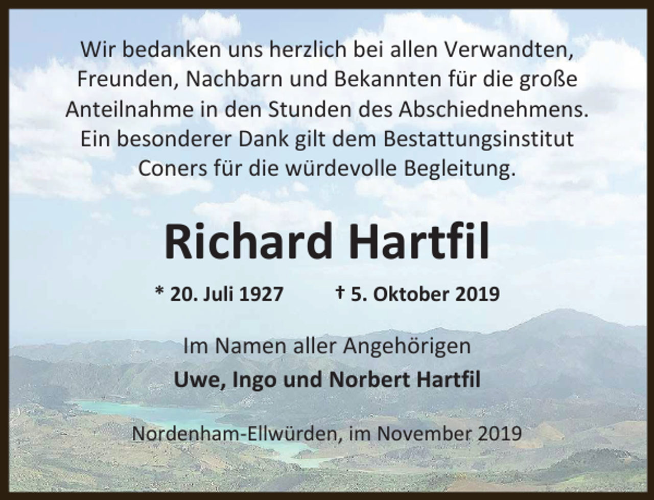 <p>Wir bedanken uns herzlich bei allen Verwandten,<br />Freunden, Nachbarn und Bekannten für die große<br />Anteilnahme in den Stunden des Abschiednehmens.<br />Ein besonderer Dank gilt dem Bestattungsinstitut<br />Coners für die würdevolle Begleitung.</p><p>Richard Hartfil<br />* 20. Juli 1927</p><p>† 5. Oktober 2019</p><p>Im Namen aller Angehörigen<br />Uwe, Ingo und Norbert Hartfil<br />Nordenham-Ellwürden, im November 2019</p>