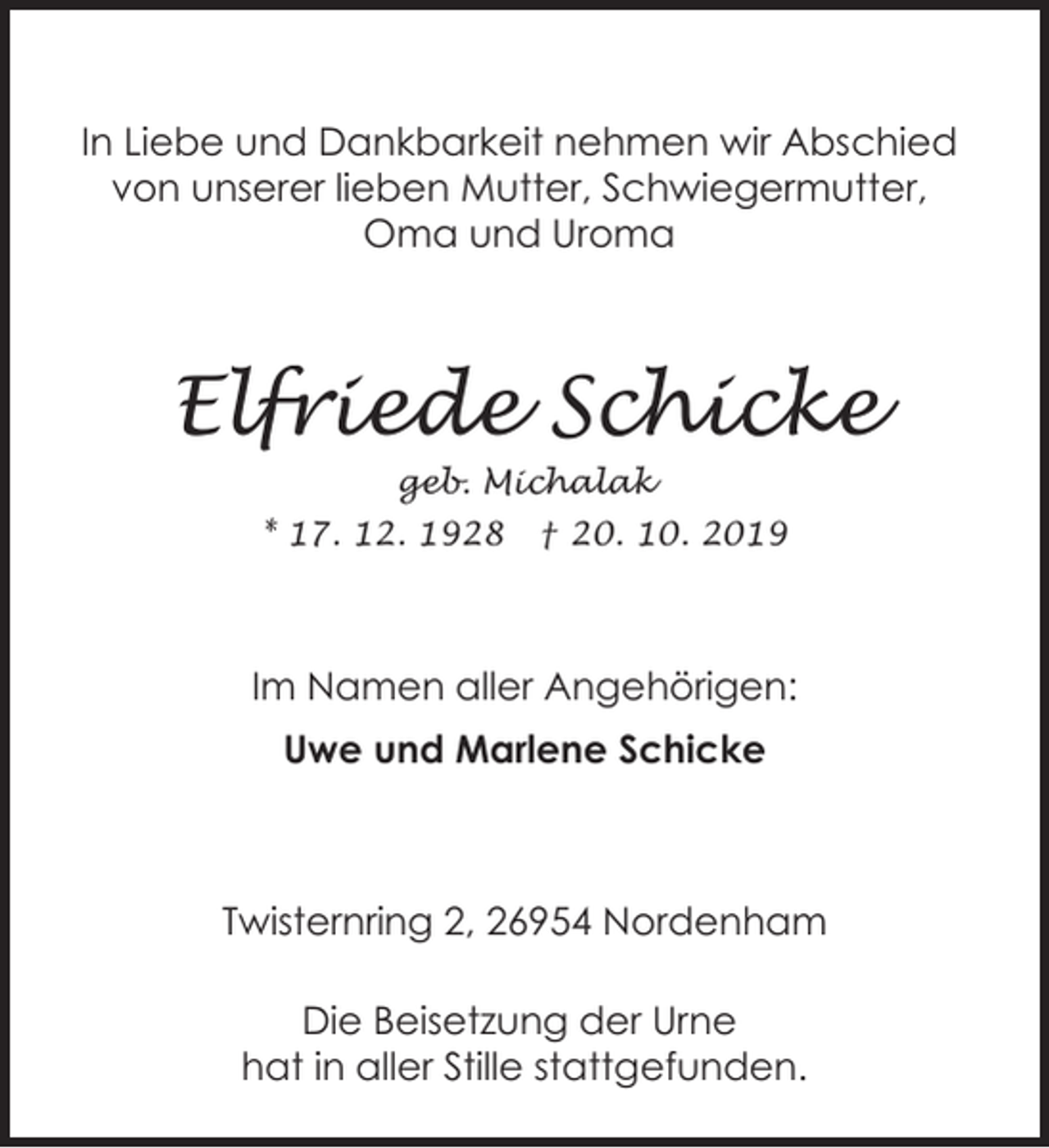 <p>In Liebe und Dankbarkeit nehmen wir Abschied<br />von unserer lieben Mutter, Schwiegermutter,<br />Oma und Uroma</p><p>Elfriede Schicke<br />geb. Michalak</p><p>* 17. 12. 1928</p><p>† 20. 10. 2019</p><p>Im Namen aller Angehörigen:<br />Uwe und Marlene Schicke</p><p>Twisternring 2, 26954 Nordenham<br />Die Beisetzung der Urne<br />hat in aller Stille stattgefunden.</p>