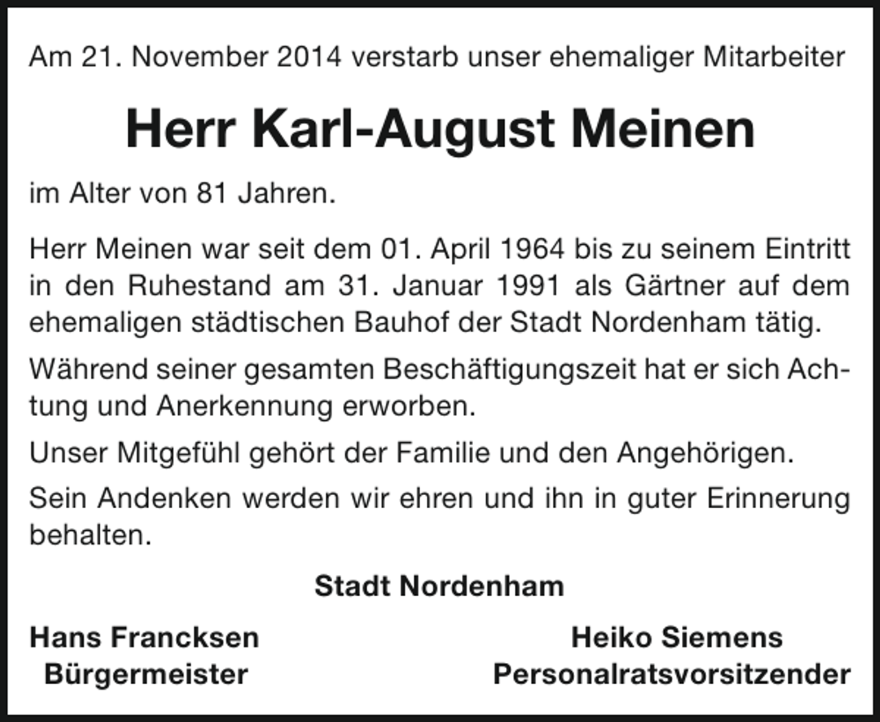 <p>Am 21. November 2014 verstarb unser ehemaliger Mitarbeiter</p><p>Herr Karl-August Meinen<br />im Alter von 81 Jahren.<br />Herr Meinen war seit dem 01. April 1964 bis zu seinem Eintritt<br />in den Ruhestand am 31. Januar 1991 als Gärtner auf dem<br />ehemaligen städtischen Bauhof der Stadt Nordenham tätig.<br />Während seiner gesamten Beschäftigungszeit hat er sich Achtung und Anerkennung erworben.<br />Unser Mitgefühl gehört der Familie und den Angehörigen.<br />Sein Andenken werden wir ehren und ihn in guter Erinnerung<br />behalten.<br />Stadt Nordenham<br />Hans Francksen<br />Bürgermeister</p><p>Heiko Siemens<br />Personalratsvorsitzender</p>