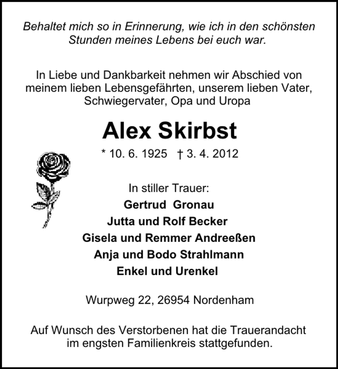 <p>Behaltet mich so in Erinnerung, wie ich in den schönsten<br />Stunden meines Lebens bei euch war.<br />In Liebe und Dankbarkeit nehmen wir Abschied von<br />meinem lieben Lebensgefährten, unserem lieben Vater,<br />Schwiegervater, Opa und Uropa</p><p>Alex Skirbst</p><p>* 10. 6. 1925 † 3. 4. 2012<br />In stiller Trauer:<br />Gertrud Gronau<br />Jutta und Rolf Becker<br />Gisela und Remmer Andreeßen<br />Anja und Bodo Strahlmann<br />Enkel und Urenkel<br />Wurpweg 22, 26954 Nordenham<br />Auf Wunsch des Verstorbenen hat die Trauerandacht<br />im engsten Familienkreis stattgefunden.</p>