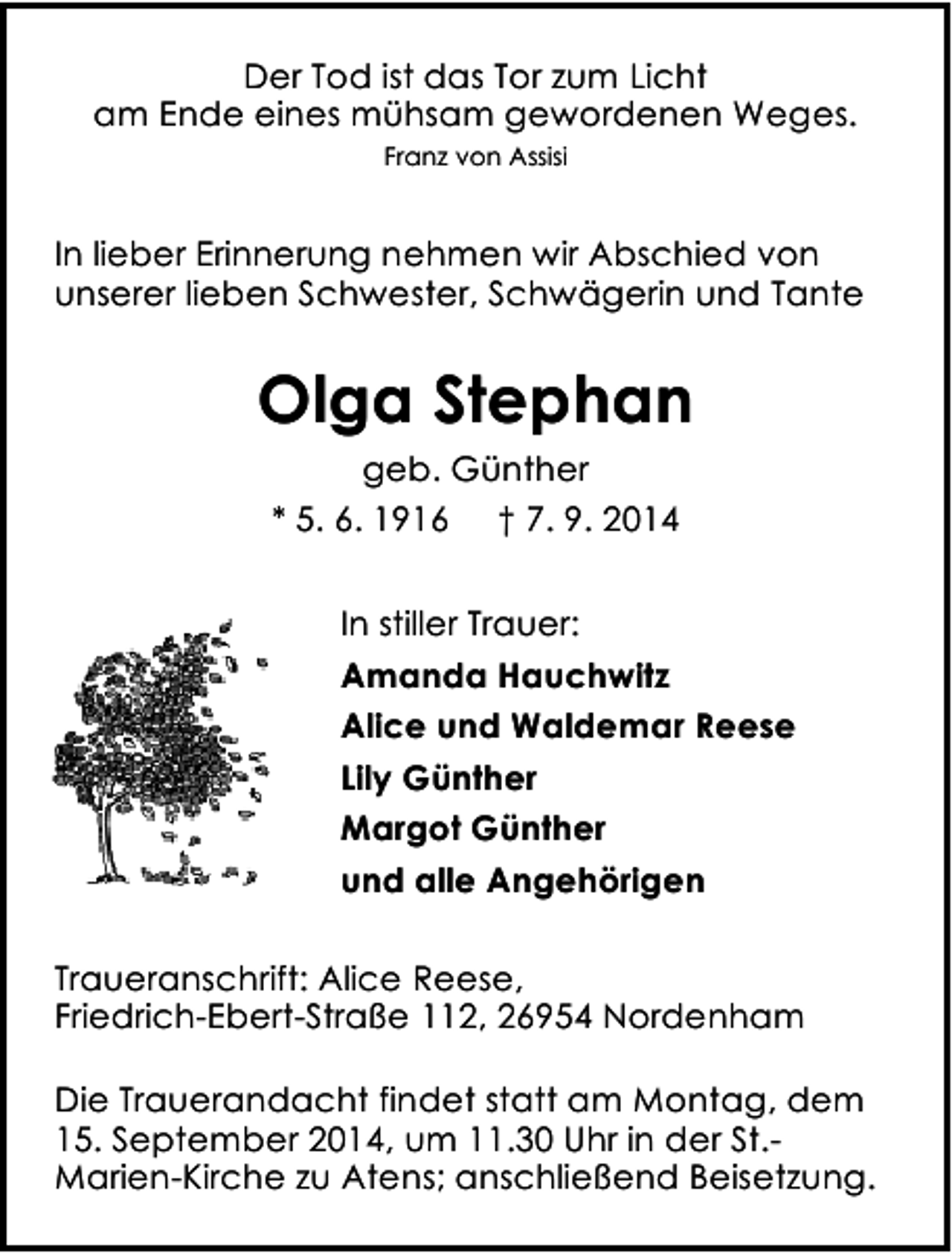 <p>Der Tod ist das Tor zum Licht<br />am Ende eines mühsam gewordenen Weges.<br />Franz von Assisi</p><p>In lieber Erinnerung nehmen wir Abschied von<br />unserer lieben Schwester, Schwägerin und Tante</p><p>Olga Stephan<br />geb. Günther<br />* 5. 6. 1916 † 7. 9. 2014<br />In stiller Trauer:<br />Amanda Hauchwitz<br />Alice und Waldemar Reese<br />Lily Günther<br />Margot Günther<br />und alle Angehörigen<br />Traueranschrift: Alice Reese,<br />Friedrich-Ebert-Straße 112, 26954 Nordenham<br />Die Trauerandacht findet statt am Montag, dem<br />15. September 2014, um 11.30 Uhr in der St.Marien-Kirche zu Atens; anschließend Beisetzung.</p>