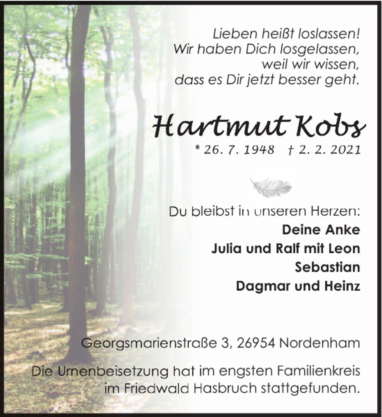 <p>Lieben heißt loslassen!<br />aben Dich losgelassen,<br />weil wir wissen,<br />es Dir jetzt besser geht.</p>
<p>26. 7. 1948</p>
<p>† 2. 2. 2021</p>
<p>leibst in<br />n unseren Herzen:<br />Deine Anke<br />Julia und Ralf mit Leon<br />Sebastian<br />Dagmar und Heinz</p>
<p>ße 3, 26954 Nordenham<br />m engsten Familienkreis<br />asbruch stattgefunden.</p>