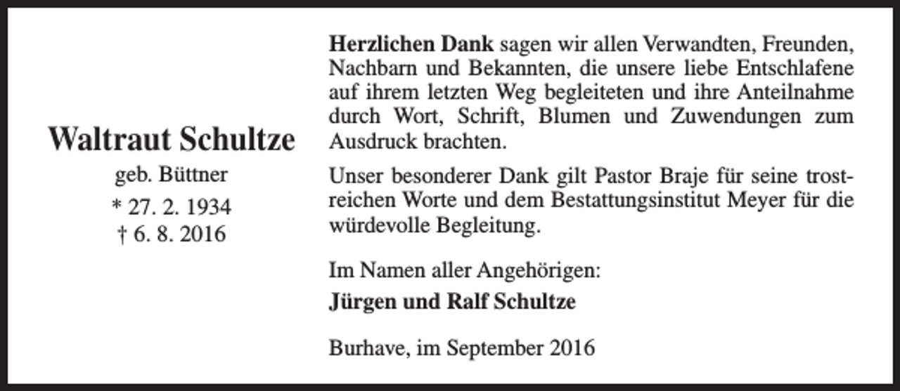 <p>Waltraut Schultze<br />geb. Büttner<br />* 27. 2. 1934<br />† 6. 8. 2016</p><p>Herzlichen Dank sagen wir allen Verwandten, Freunden,<br />Nachbarn und Bekannten, die unsere liebe Entschlafene<br />auf ihrem letzten Weg begleiteten und ihre Anteilnahme<br />durch Wort, Schrift, Blumen und Zuwendungen zum<br />Ausdruck brachten.<br />Unser besonderer Dank gilt Pastor Braje für seine trostreichen Worte und dem Bestattungsinstitut Meyer für die<br />würdevolle Begleitung.<br />Im Namen aller Angehörigen:<br />Jürgen und Ralf Schultze<br />Burhave, im September 2016</p>