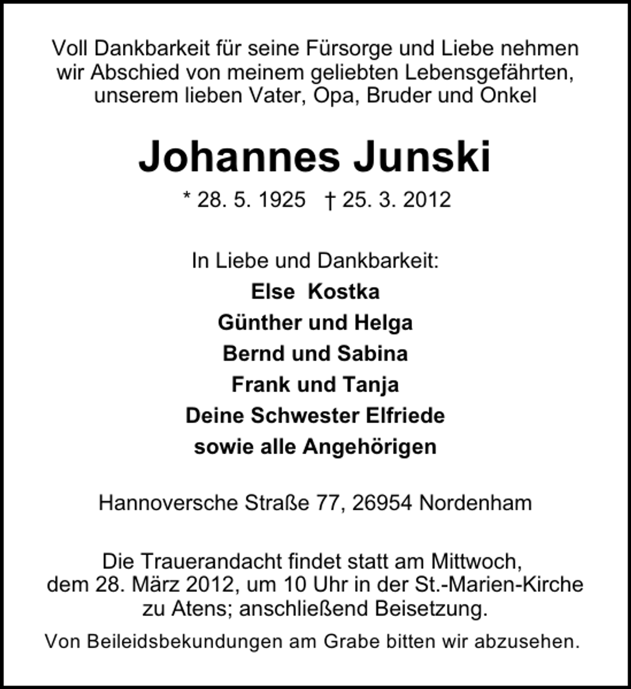 <p>Voll Dankbarkeit für seine Fürsorge und Liebe nehmen<br />wir Abschied von meinem geliebten Lebensgefährten,<br />unserem lieben Vater, Opa, Bruder und Onkel</p><p>Johannes Junski<br />* 28. 5. 1925 † 25. 3. 2012<br />In Liebe und Dankbarkeit:<br />Else Kostka<br />Günther und Helga<br />Bernd und Sabina<br />Frank und Tanja<br />Deine Schwester Elfriede<br />sowie alle Angehörigen<br />Hannoversche Straße 77, 26954 Nordenham<br />Die Trauerandacht findet statt am Mittwoch,<br />dem 28. März 2012, um 10 Uhr in der St.-Marien-Kirche<br />zu Atens; anschließend Beisetzung.<br />Von Beileidsbekundungen am Grabe bitten wir abzusehen.</p>