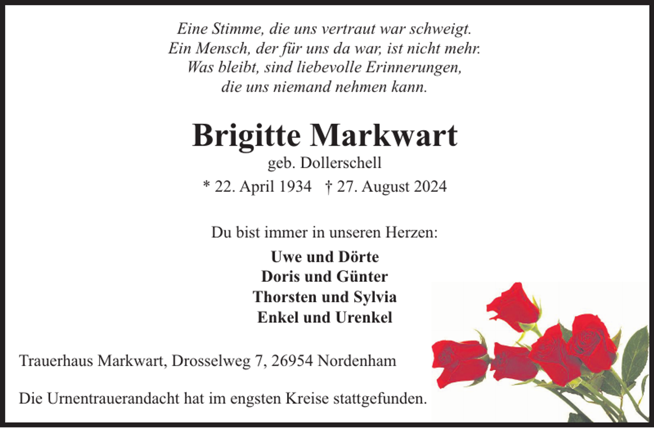 <p>Eine Stimme, die uns vertraut war schweigt.<br />Ein Mensch, der für uns da war, ist nicht mehr.<br />Was bleibt, sind liebevolle Erinnerungen,<br />die uns niemand nehmen kann.</p><p>Brigitte Markwart<br />geb. Dollerschell<br />* 22. April 1934 † 27. August 2024<br />Du bist immer in unseren Herzen:<br />Uwe und Dörte<br />Doris und Günter<br />Thorsten und Sylvia<br />Enkel und Urenkel<br />Trauerhaus Markwart, Drosselweg 7, 26954 Nordenham<br />Die Urnentrauerandacht hat im engsten Kreise stattgefunden.</p>